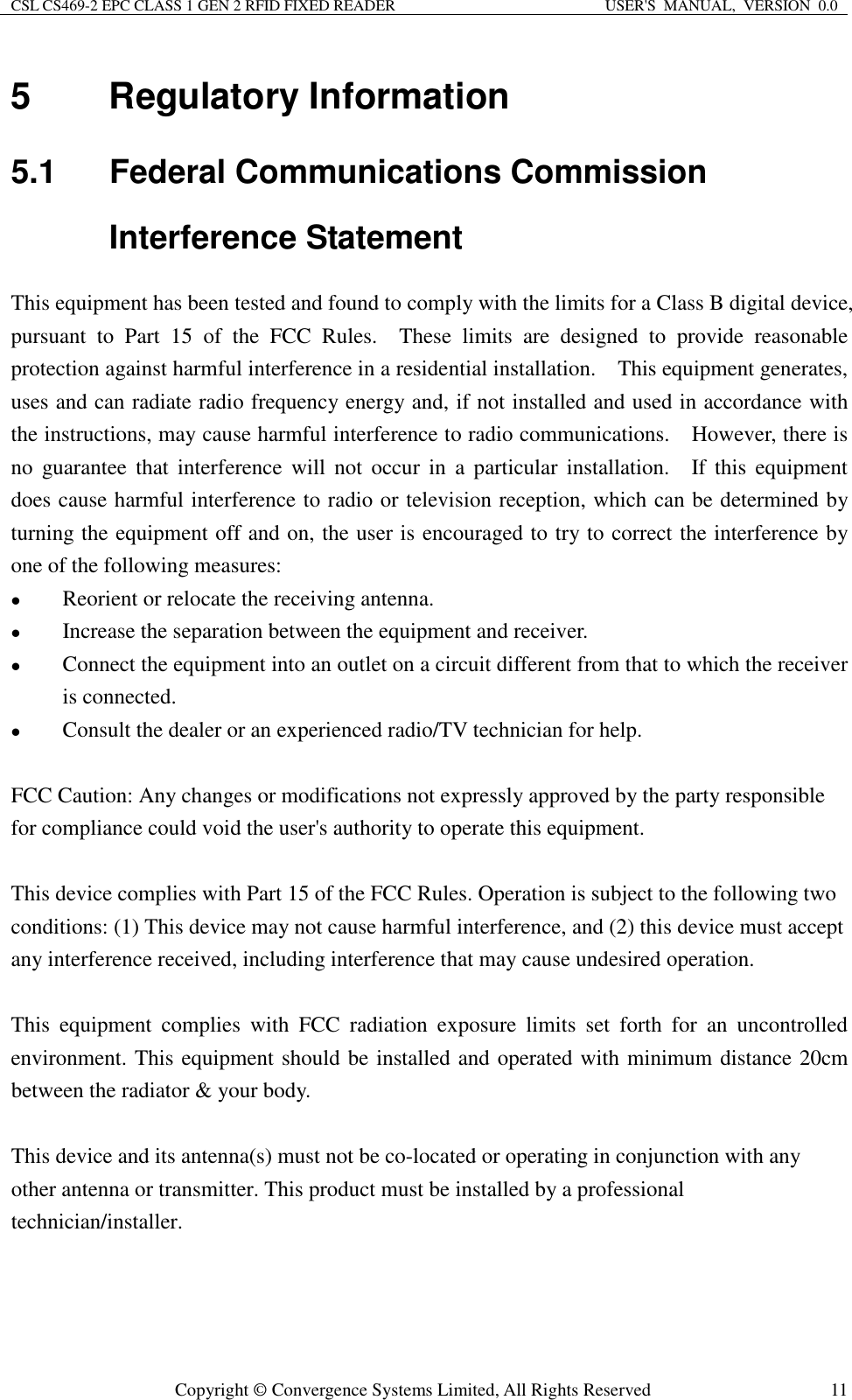 CSL CS469-2 EPC CLASS 1 GEN 2 RFID FIXED READER  USER&apos;S  MANUAL,  VERSION  0.0  Copyright © Convergence Systems Limited, All Rights Reserved  115  Regulatory Information 5.1  Federal Communications Commission Interference Statement This equipment has been tested and found to comply with the limits for a Class B digital device, pursuant  to  Part  15  of  the  FCC  Rules.    These  limits  are  designed  to  provide  reasonable protection against harmful interference in a residential installation.    This equipment generates, uses and can radiate radio frequency energy and, if not installed and used in accordance with the instructions, may cause harmful interference to radio communications.    However, there is no  guarantee  that interference  will  not  occur  in  a  particular  installation.    If  this  equipment does cause harmful interference to radio or television reception, which can be determined by turning the equipment off and on, the user is encouraged to try to correct the interference by one of the following measures:  Reorient or relocate the receiving antenna.  Increase the separation between the equipment and receiver.  Connect the equipment into an outlet on a circuit different from that to which the receiver is connected.  Consult the dealer or an experienced radio/TV technician for help.  FCC Caution: Any changes or modifications not expressly approved by the party responsible for compliance could void the user&apos;s authority to operate this equipment.  This device complies with Part 15 of the FCC Rules. Operation is subject to the following two conditions: (1) This device may not cause harmful interference, and (2) this device must accept any interference received, including interference that may cause undesired operation.  This  equipment  complies  with  FCC  radiation  exposure  limits  set  forth  for  an  uncontrolled environment. This equipment should be installed and operated with minimum distance 20cm between the radiator &amp; your body.  This device and its antenna(s) must not be co-located or operating in conjunction with any other antenna or transmitter. This product must be installed by a professional technician/installer.    