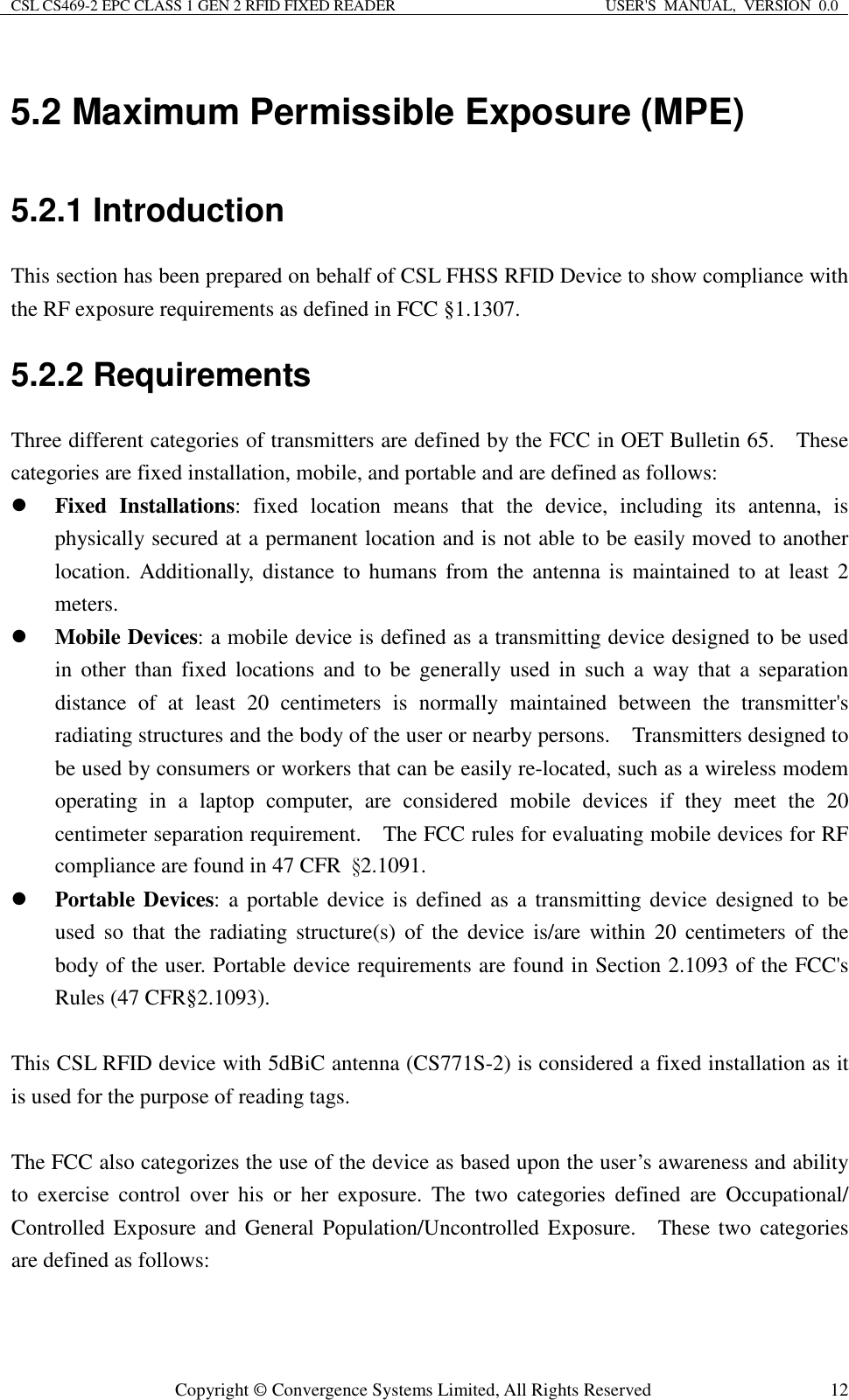 CSL CS469-2 EPC CLASS 1 GEN 2 RFID FIXED READER  USER&apos;S  MANUAL,  VERSION  0.0  Copyright © Convergence Systems Limited, All Rights Reserved  125.2 Maximum Permissible Exposure (MPE) 5.2.1 Introduction     This section has been prepared on behalf of CSL FHSS RFID Device to show compliance with the RF exposure requirements as defined in FCC §1.1307. 5.2.2 Requirements Three different categories of transmitters are defined by the FCC in OET Bulletin 65.    These categories are fixed installation, mobile, and portable and are defined as follows:  Fixed  Installations:  fixed  location  means  that  the  device,  including  its  antenna,  is physically secured at a permanent location and is not able to be easily moved to another location. Additionally, distance to  humans  from the  antenna  is maintained  to  at  least  2 meters.  Mobile Devices: a mobile device is defined as a transmitting device designed to be used in  other  than  fixed  locations  and  to  be  generally  used  in  such  a  way that  a  separation distance  of  at  least  20  centimeters  is  normally  maintained  between  the  transmitter&apos;s radiating structures and the body of the user or nearby persons.    Transmitters designed to be used by consumers or workers that can be easily re-located, such as a wireless modem operating  in  a  laptop  computer,  are  considered  mobile  devices  if  they  meet  the  20 centimeter separation requirement.    The FCC rules for evaluating mobile devices for RF compliance are found in 47 CFR  §2.1091.          Portable Devices: a portable device  is  defined as a transmitting device  designed  to  be used  so  that  the  radiating structure(s)  of  the  device  is/are  within  20  centimeters of  the body of the user. Portable device requirements are found in Section 2.1093 of the FCC&apos;s Rules (47 CFR§2.1093).  This CSL RFID device with 5dBiC antenna (CS771S-2) is considered a fixed installation as it is used for the purpose of reading tags.    The FCC also categorizes the use of the device as based upon the user’s awareness and ability to  exercise  control  over  his  or  her  exposure.  The  two  categories  defined  are  Occupational/ Controlled Exposure and  General  Population/Uncontrolled Exposure.    These two  categories are defined as follows:  