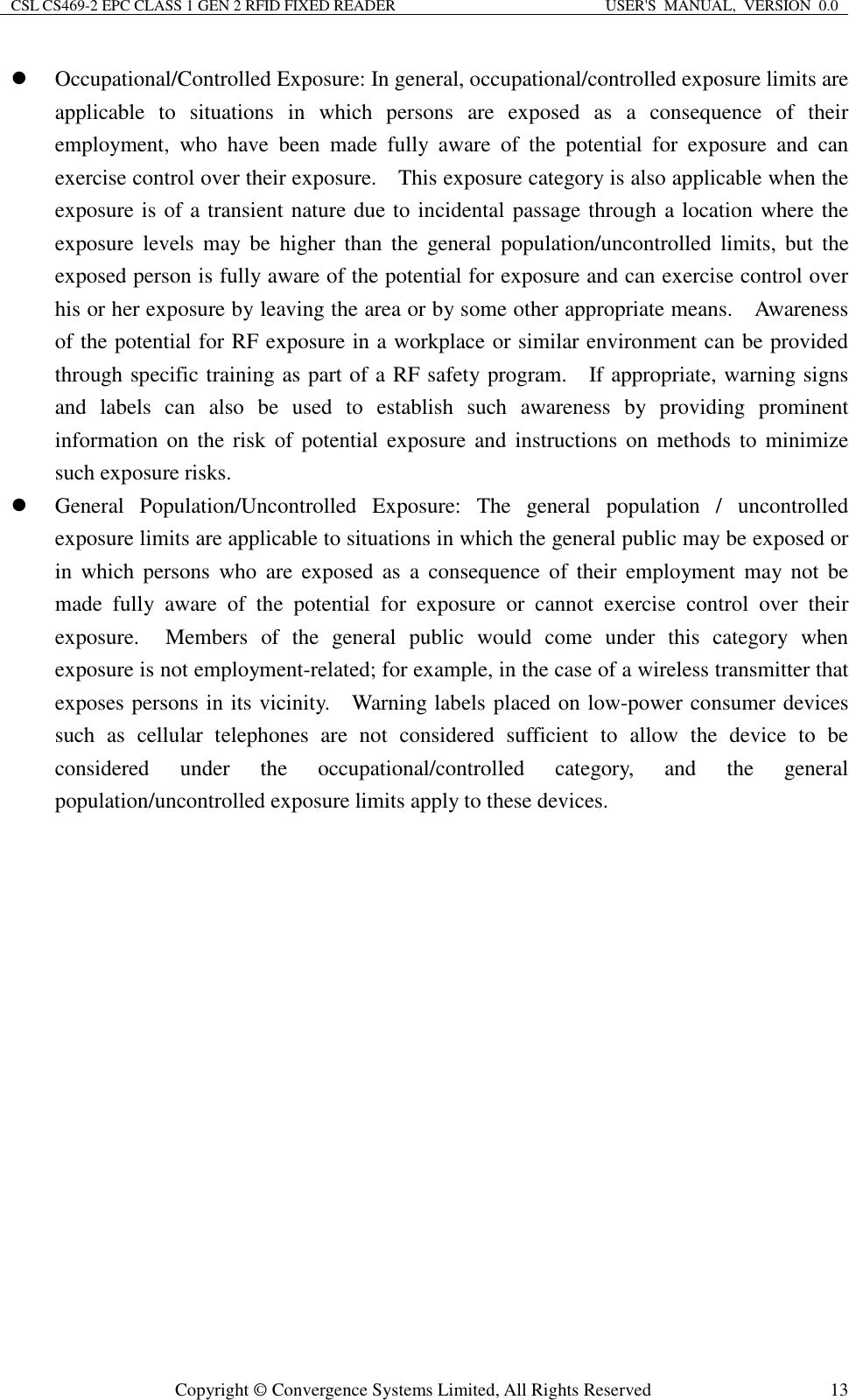 CSL CS469-2 EPC CLASS 1 GEN 2 RFID FIXED READER  USER&apos;S  MANUAL,  VERSION  0.0  Copyright © Convergence Systems Limited, All Rights Reserved  13 Occupational/Controlled Exposure: In general, occupational/controlled exposure limits are applicable  to  situations  in  which  persons  are  exposed  as  a  consequence  of  their employment,  who  have  been  made  fully  aware  of  the  potential  for  exposure  and  can exercise control over their exposure.    This exposure category is also applicable when the exposure is of a transient nature due to incidental passage through a location where the exposure  levels  may  be  higher  than  the  general  population/uncontrolled  limits,  but  the exposed person is fully aware of the potential for exposure and can exercise control over his or her exposure by leaving the area or by some other appropriate means.    Awareness of the potential for RF exposure in a workplace or similar environment can be provided through specific training as part of a RF safety program.    If appropriate, warning signs and  labels  can  also  be  used  to  establish  such  awareness  by  providing  prominent information  on  the risk  of  potential  exposure  and instructions  on  methods  to  minimize such exposure risks.  General  Population/Uncontrolled  Exposure:  The  general  population  /  uncontrolled exposure limits are applicable to situations in which the general public may be exposed or in  which  persons  who  are  exposed  as  a  consequence  of  their  employment  may  not  be made  fully  aware  of  the  potential  for  exposure  or  cannot  exercise  control  over  their exposure.    Members  of  the  general  public  would  come  under  this  category  when exposure is not employment-related; for example, in the case of a wireless transmitter that exposes persons in its vicinity.    Warning labels placed on low-power consumer devices such  as  cellular  telephones  are  not  considered  sufficient  to  allow  the  device  to  be considered  under  the  occupational/controlled  category,  and  the  general population/uncontrolled exposure limits apply to these devices.   
