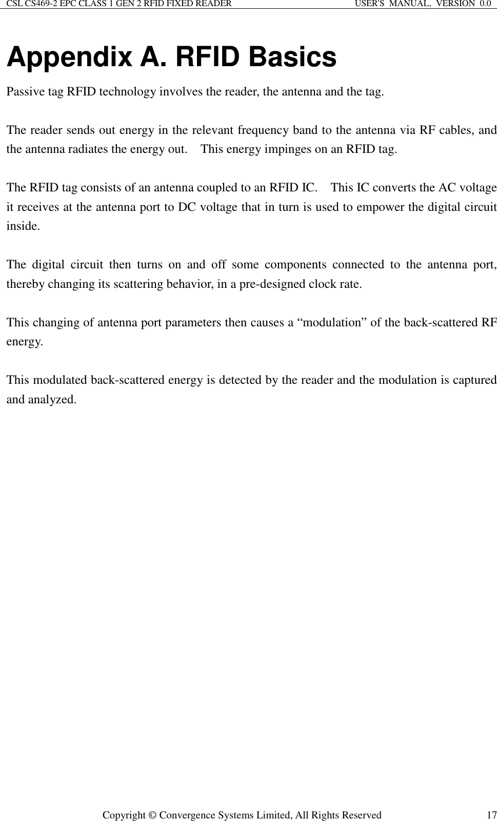 CSL CS469-2 EPC CLASS 1 GEN 2 RFID FIXED READER  USER&apos;S  MANUAL,  VERSION  0.0  Copyright © Convergence Systems Limited, All Rights Reserved  17Appendix A. RFID Basics Passive tag RFID technology involves the reader, the antenna and the tag.      The reader sends out energy in the relevant frequency band to the antenna via RF cables, and the antenna radiates the energy out.    This energy impinges on an RFID tag.      The RFID tag consists of an antenna coupled to an RFID IC.    This IC converts the AC voltage it receives at the antenna port to DC voltage that in turn is used to empower the digital circuit inside.      The  digital  circuit  then  turns  on  and  off  some  components  connected  to  the  antenna  port, thereby changing its scattering behavior, in a pre-designed clock rate.      This changing of antenna port parameters then causes a “modulation” of the back-scattered RF energy.      This modulated back-scattered energy is detected by the reader and the modulation is captured and analyzed.                 