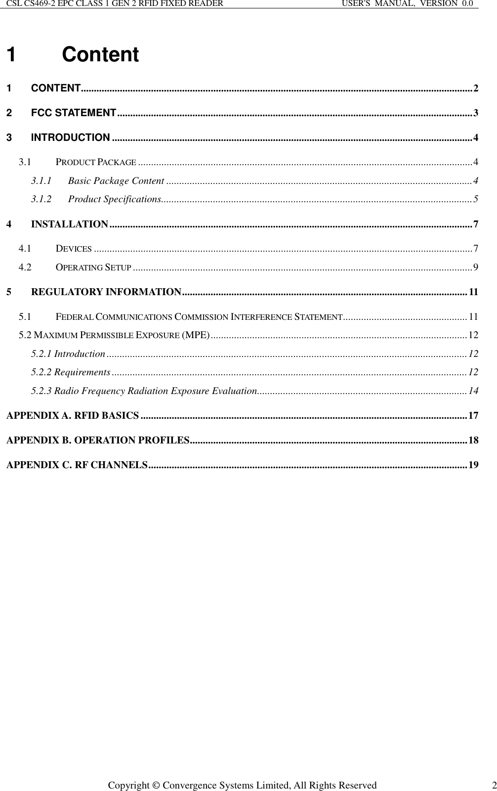 CSL CS469-2 EPC CLASS 1 GEN 2 RFID FIXED READER  USER&apos;S  MANUAL,  VERSION  0.0  Copyright © Convergence Systems Limited, All Rights Reserved  21  Content 1 CONTENT ....................................................................................................................................................... 2 2 FCC STATEMENT ......................................................................................................................................... 3 3 INTRODUCTION ........................................................................................................................................... 4 3.1 PRODUCT PACKAGE ................................................................................................................................. 4 3.1.1 Basic Package Content ...................................................................................................................... 4 3.1.2 Product Specifications ........................................................................................................................ 5 4 INSTALLATION ............................................................................................................................................ 7 4.1 DEVICES .................................................................................................................................................. 7 4.2 OPERATING SETUP ................................................................................................................................... 9 5 REGULATORY INFORMATION .............................................................................................................. 11 5.1 FEDERAL COMMUNICATIONS COMMISSION INTERFERENCE STATEMENT ................................................ 11 5.2 MAXIMUM PERMISSIBLE EXPOSURE (MPE) ................................................................................................... 12 5.2.1 Introduction ........................................................................................................................................... 12 5.2.2 Requirements ......................................................................................................................................... 12 5.2.3 Radio Frequency Radiation Exposure Evaluation ................................................................................. 14 APPENDIX A. RFID BASICS .............................................................................................................................. 17 APPENDIX B. OPERATION PROFILES ........................................................................................................... 18 APPENDIX C. RF CHANNELS ........................................................................................................................... 19   