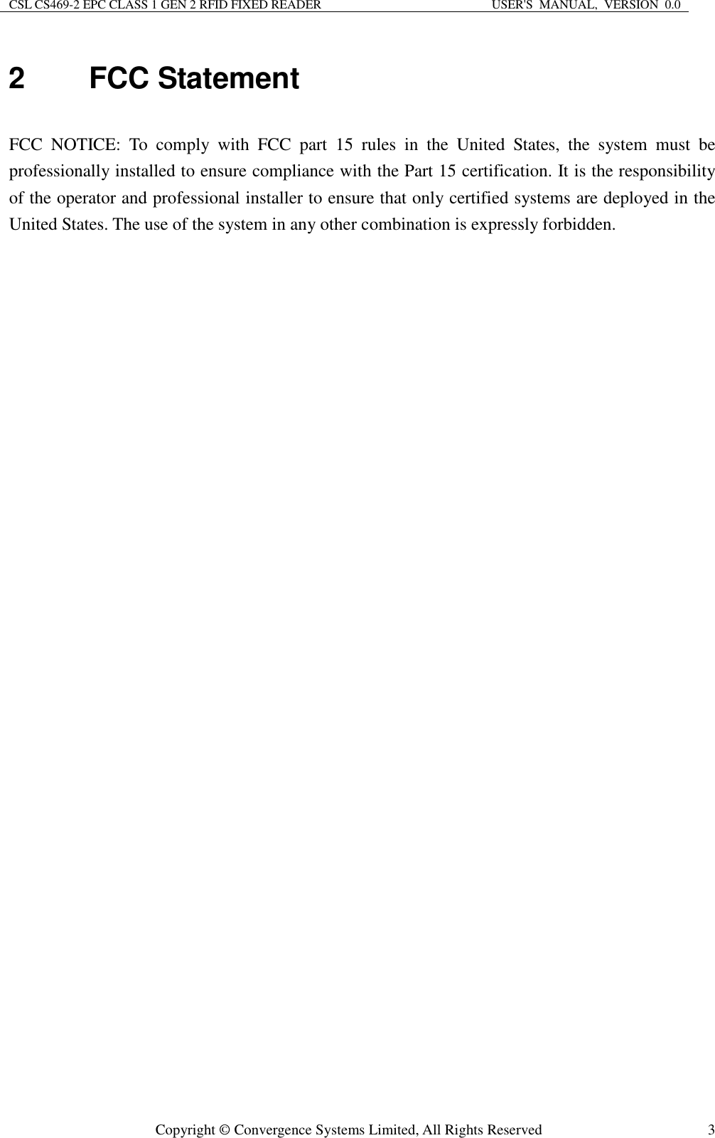 CSL CS469-2 EPC CLASS 1 GEN 2 RFID FIXED READER  USER&apos;S  MANUAL,  VERSION  0.0  Copyright © Convergence Systems Limited, All Rights Reserved  32  FCC Statement  FCC  NOTICE:  To  comply  with  FCC  part  15  rules  in  the  United  States,  the  system  must  be professionally installed to ensure compliance with the Part 15 certification. It is the responsibility of the operator and professional installer to ensure that only certified systems are deployed in the United States. The use of the system in any other combination is expressly forbidden.  