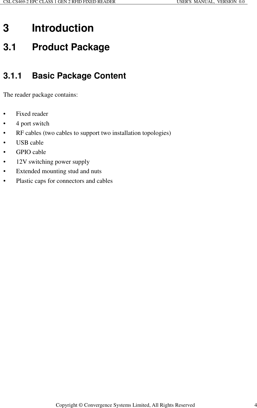 CSL CS469-2 EPC CLASS 1 GEN 2 RFID FIXED READER  USER&apos;S  MANUAL,  VERSION  0.0  Copyright © Convergence Systems Limited, All Rights Reserved  43  Introduction 3.1  Product Package 3.1.1  Basic Package Content The reader package contains:  • Fixed reader • 4 port switch • RF cables (two cables to support two installation topologies) • USB cable • GPIO cable • 12V switching power supply • Extended mounting stud and nuts • Plastic caps for connectors and cables 