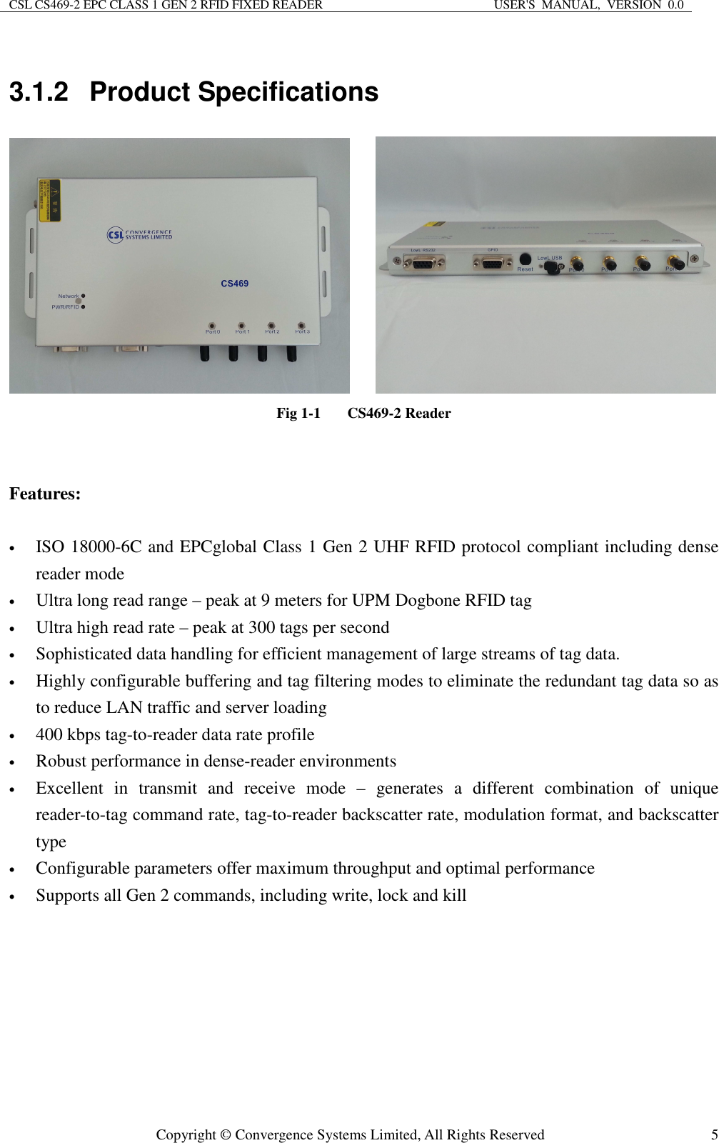 CSL CS469-2 EPC CLASS 1 GEN 2 RFID FIXED READER  USER&apos;S  MANUAL,  VERSION  0.0  Copyright © Convergence Systems Limited, All Rights Reserved  53.1.2  Product Specifications        Fig 1-1  CS469-2 Reader   Features:  • ISO 18000-6C and EPCglobal Class 1 Gen 2 UHF RFID protocol compliant including dense reader mode • Ultra long read range – peak at 9 meters for UPM Dogbone RFID tag • Ultra high read rate – peak at 300 tags per second • Sophisticated data handling for efficient management of large streams of tag data. • Highly configurable buffering and tag filtering modes to eliminate the redundant tag data so as to reduce LAN traffic and server loading • 400 kbps tag-to-reader data rate profile • Robust performance in dense-reader environments • Excellent  in  transmit  and  receive  mode  –  generates  a  different  combination  of  unique reader-to-tag command rate, tag-to-reader backscatter rate, modulation format, and backscatter type • Configurable parameters offer maximum throughput and optimal performance • Supports all Gen 2 commands, including write, lock and kill 