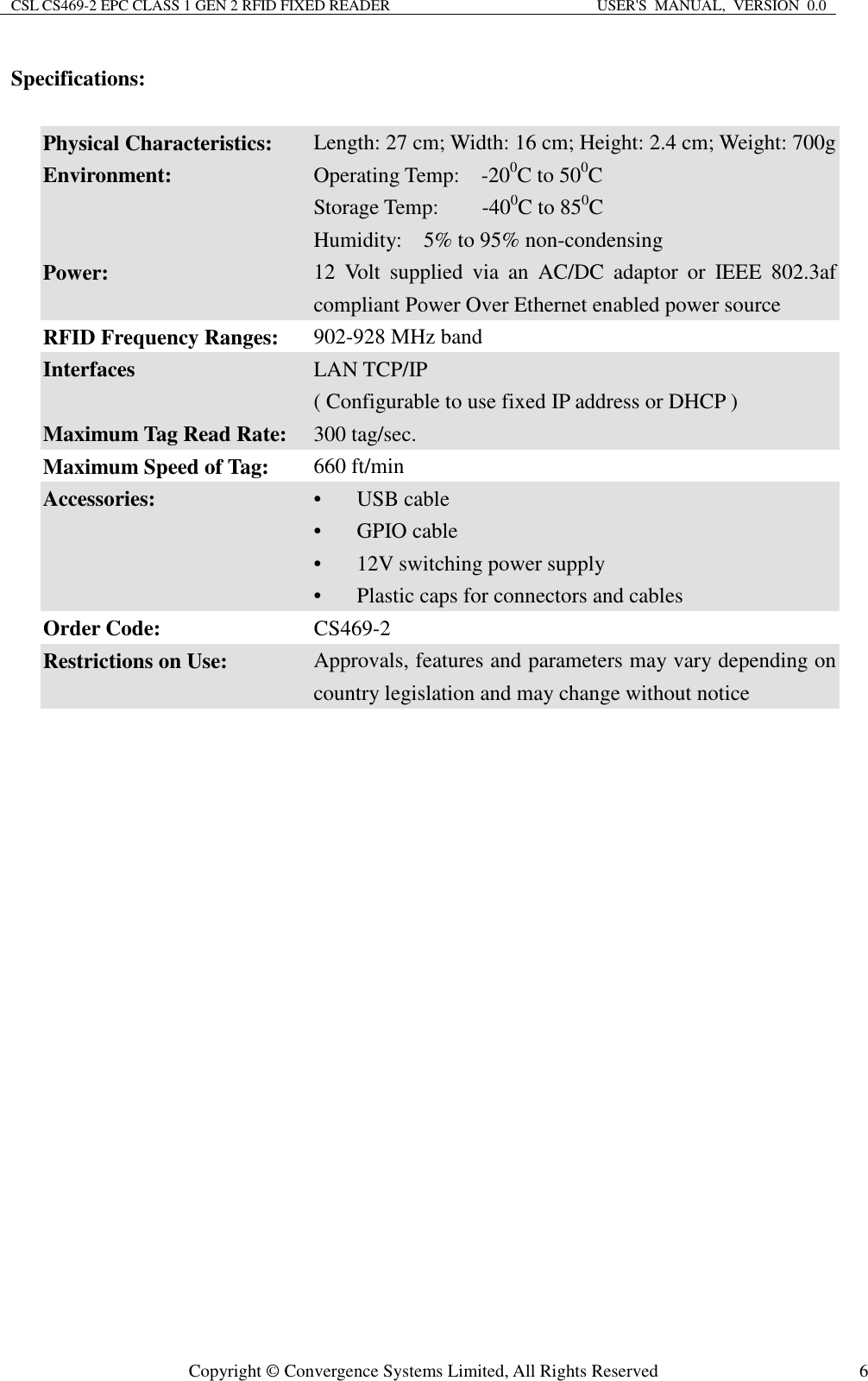 CSL CS469-2 EPC CLASS 1 GEN 2 RFID FIXED READER  USER&apos;S  MANUAL,  VERSION  0.0  Copyright © Convergence Systems Limited, All Rights Reserved  6Specifications:  Physical Characteristics:  Length: 27 cm; Width: 16 cm; Height: 2.4 cm; Weight: 700g Environment:  Operating Temp:    -200C to 500C Storage Temp:        -400C to 850C Humidity:    5% to 95% non-condensing Power: 12  Volt  supplied  via  an  AC/DC  adaptor  or  IEEE  802.3af compliant Power Over Ethernet enabled power source RFID Frequency Ranges:    902-928 MHz band Interfaces  LAN TCP/IP ( Configurable to use fixed IP address or DHCP ) Maximum Tag Read Rate:  300 tag/sec. Maximum Speed of Tag:  660 ft/min Accessories:  • USB cable • GPIO cable • 12V switching power supply • Plastic caps for connectors and cables Order Code:  CS469-2 Restrictions on Use:  Approvals, features and parameters may vary depending on country legislation and may change without notice  