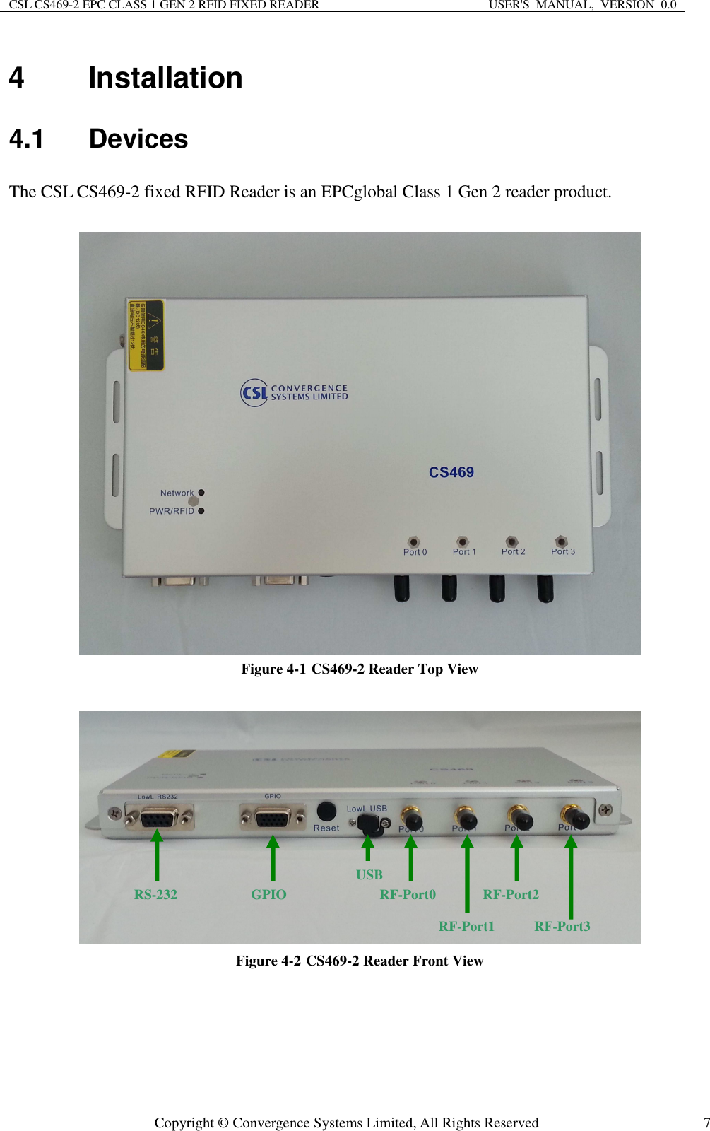 CSL CS469-2 EPC CLASS 1 GEN 2 RFID FIXED READER  USER&apos;S  MANUAL,  VERSION  0.0  Copyright © Convergence Systems Limited, All Rights Reserved  74  Installation 4.1  Devices The CSL CS469-2 fixed RFID Reader is an EPCglobal Class 1 Gen 2 reader product.     Figure 4-1 CS469-2 Reader Top View   Figure 4-2 CS469-2 Reader Front View  RF-Port0 RF-Port1 RF-Port2 RF-Port3 USB GPIO RS-232 