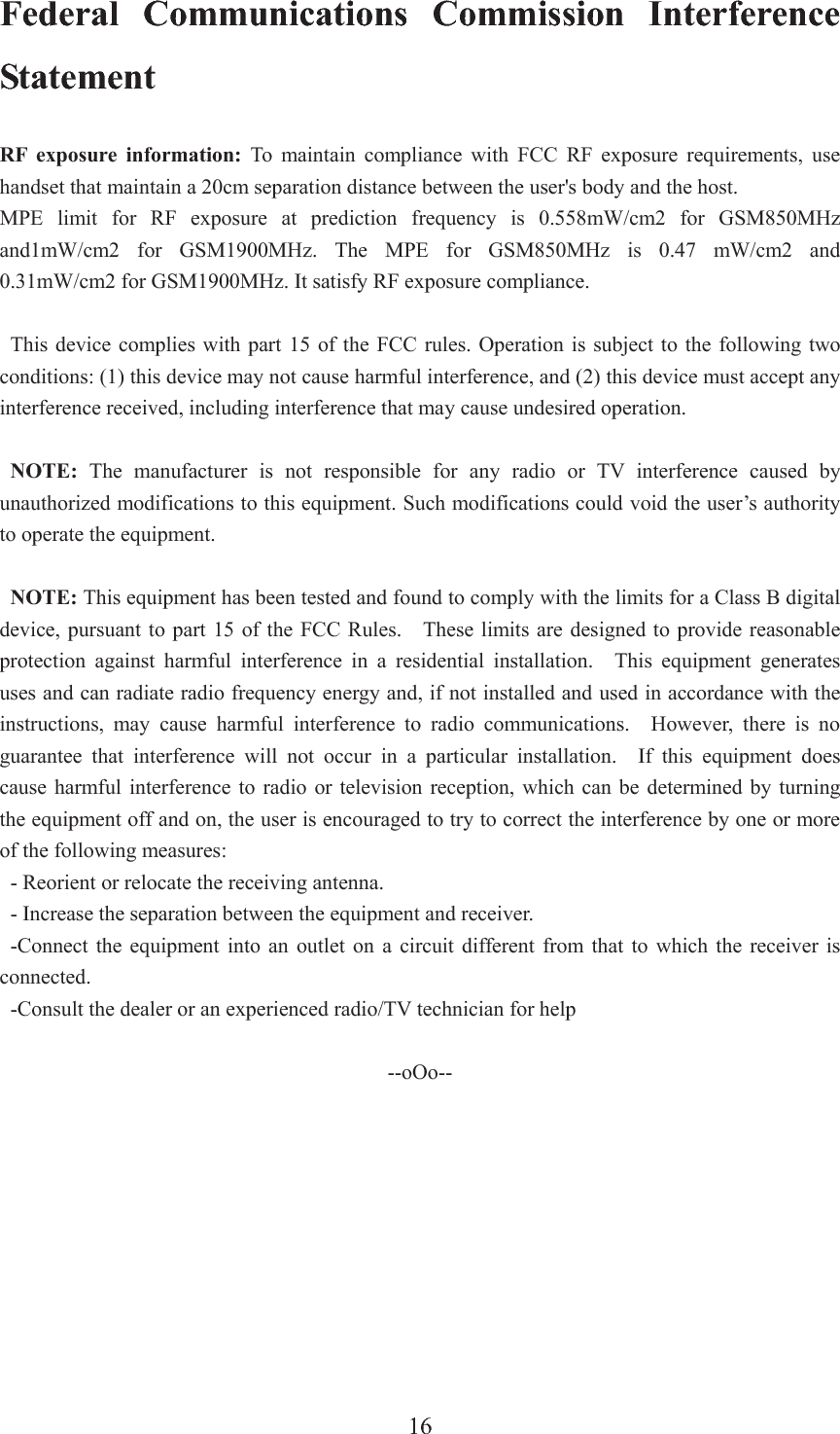 16Federal Communications Commission Interference Statement RF exposure information: To maintain compliance with FCC RF exposure requirements, use handset that maintain a 20cm separation distance between the user&apos;s body and the host.   MPE limit for RF exposure at prediction frequency is 0.558mW/cm2 for GSM850MHz and1mW/cm2 for GSM1900MHz. The MPE for GSM850MHz is 0.47 mW/cm2 and 0.31mW/cm2 for GSM1900MHz. It satisfy RF exposure compliance. This device complies with part 15 of the FCC rules. Operation is subject to the following two conditions: (1) this device may not cause harmful interference, and (2) this device must accept any interference received, including interference that may cause undesired operation. NOTE: The manufacturer is not responsible for any radio or TV interference caused by unauthorized modifications to this equipment. Such modifications could void the user’s authority to operate the equipment. NOTE: This equipment has been tested and found to comply with the limits for a Class B digital device, pursuant to part 15 of the FCC Rules.    These limits are designed to provide reasonable protection against harmful interference in a residential installation.  This equipment generates uses and can radiate radio frequency energy and, if not installed and used in accordance with the instructions, may cause harmful interference to radio communications.  However, there is no guarantee that interference will not occur in a particular installation.  If this equipment does cause harmful interference to radio or television reception, which can be determined by turning the equipment off and on, the user is encouraged to try to correct the interference by one or more of the following measures: - Reorient or relocate the receiving antenna. - Increase the separation between the equipment and receiver. -Connect the equipment into an outlet on a circuit different from that to which the receiver is connected. -Consult the dealer or an experienced radio/TV technician for help --oOo--