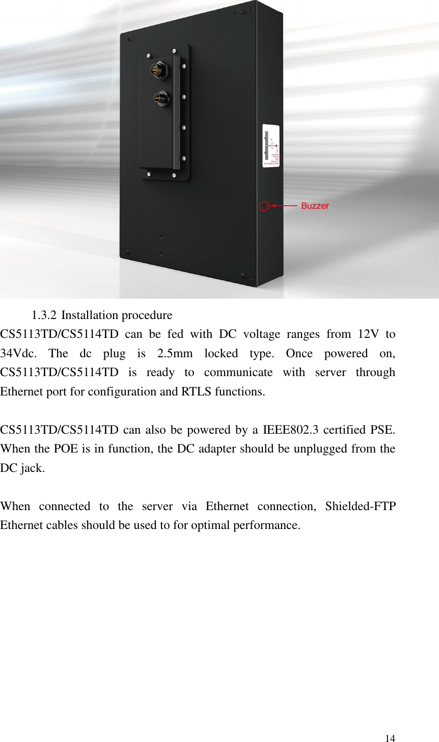   14  1.3.2 Installation procedure CS5113TD/CS5114TD  can  be  fed  with  DC  voltage  ranges  from  12V  to 34Vdc.  The  dc  plug  is  2.5mm  locked  type.  Once  powered  on, CS5113TD/CS5114TD  is  ready  to  communicate  with  server  through Ethernet port for configuration and RTLS functions.  CS5113TD/CS5114TD can also be powered by a IEEE802.3 certified PSE. When the POE is in function, the DC adapter should be unplugged from the DC jack.    When  connected  to  the  server  via  Ethernet  connection,  Shielded-FTP Ethernet cables should be used to for optimal performance.