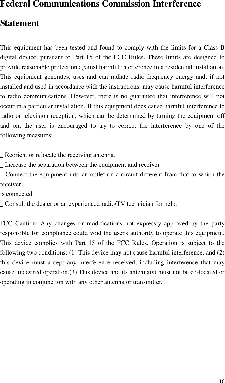   16 Federal Communications Commission Interference Statement  This equipment  has been tested and found  to comply with the limits for a  Class B digital device, pursuant  to  Part 15 of the  FCC  Rules. These limits  are  designed to provide reasonable protection against harmful interference in a residential installation. This  equipment  generates,  uses  and  can  radiate  radio frequency  energy  and,  if  not installed and used in accordance with the instructions, may cause harmful interference to  radio communications.  However,  there is no  guarantee  that interference will  not occur in a particular installation. If this equipment does cause harmful interference to radio or television reception, which can be determined by turning the equipment off and  on,  the  user  is  encouraged  to  try  to  correct  the  interference  by  one  of  the following measures:  _ Reorient or relocate the receiving antenna. _ Increase the separation between the equipment and receiver. _ Connect the equipment into an outlet on a circuit different from that to which the receiver is connected. _ Consult the dealer or an experienced radio/TV technician for help.  FCC  Caution:  Any  changes  or  modifications  not  expressly  approved  by  the  party responsible for compliance could void the user&apos;s authority to operate this equipment. This  device  complies  with  Part  15  of  the  FCC  Rules.  Operation  is  subject  to  the following two conditions: (1) This device may not cause harmful interference, and (2) this  device  must  accept  any  interference  received,  including  interference  that  may cause undesired operation.(3) This device and its antenna(s) must not be co-located or operating in conjunction with any other antenna or transmitter.  