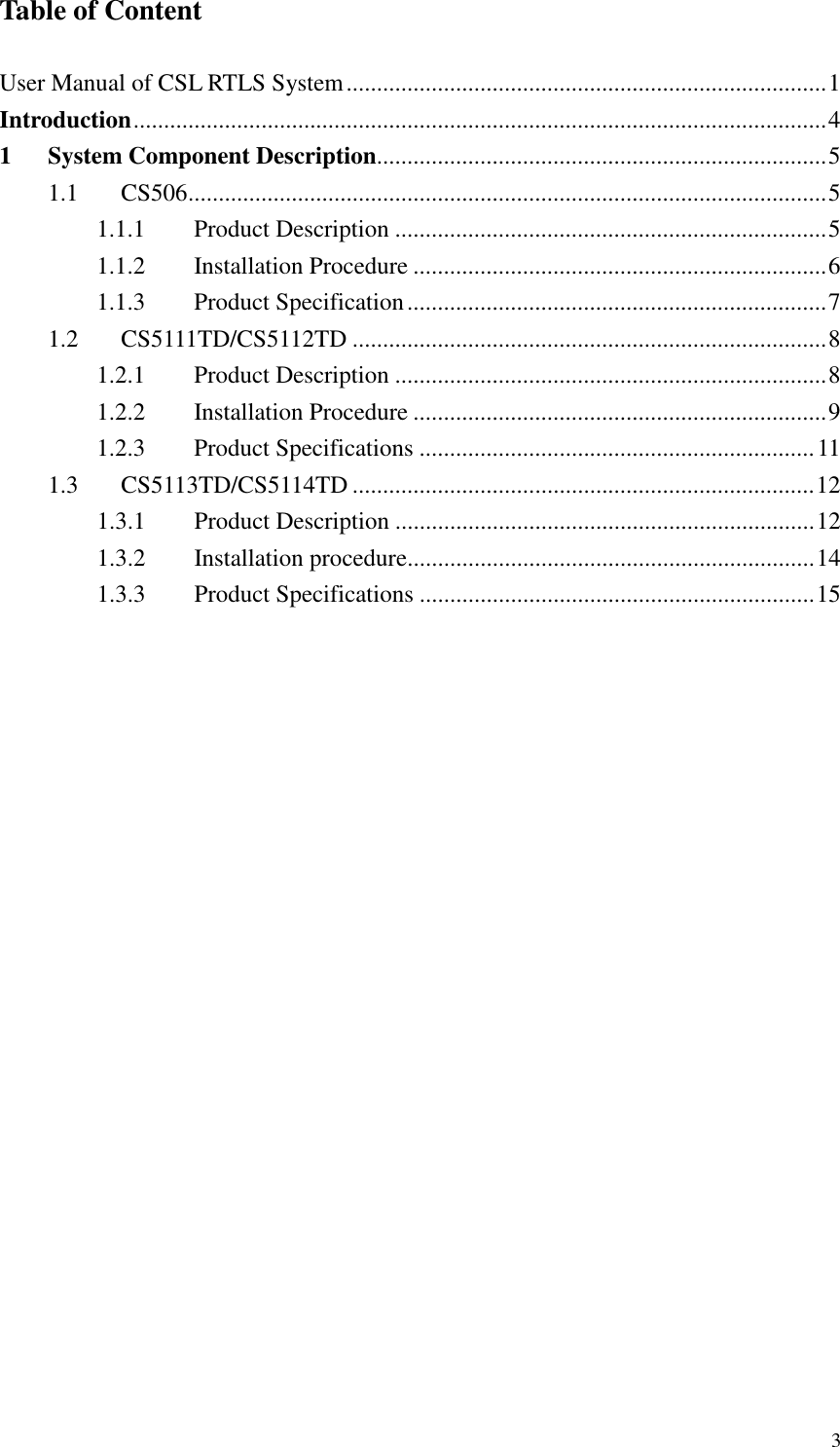   3 Table of Content  User Manual of CSL RTLS System...............................................................................1 Introduction..................................................................................................................4 1 System Component Description..........................................................................5 1.1  CS506.........................................................................................................5 1.1.1  Product Description .......................................................................5 1.1.2  Installation Procedure ....................................................................6 1.1.3  Product Specification.....................................................................7 1.2  CS5111TD/CS5112TD ..............................................................................8 1.2.1  Product Description .......................................................................8 1.2.2  Installation Procedure ....................................................................9 1.2.3  Product Specifications .................................................................11 1.3  CS5113TD/CS5114TD ............................................................................12 1.3.1  Product Description .....................................................................12 1.3.2  Installation procedure...................................................................14 1.3.3  Product Specifications .................................................................15 