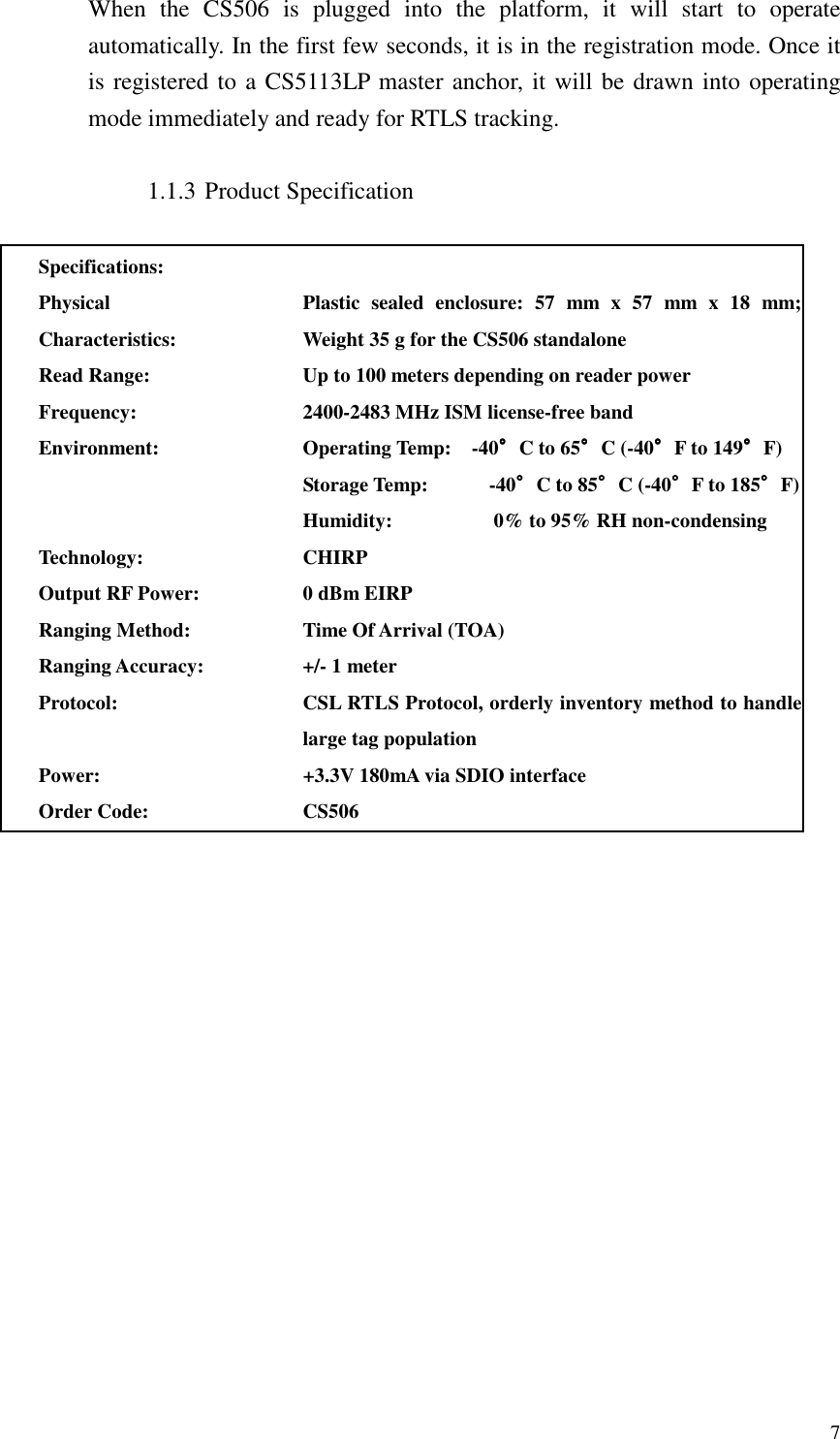   7 When  the  CS506  is  plugged  into  the  platform,  it  will  start  to  operate automatically. In the first few seconds, it is in the registration mode. Once it is registered to a CS5113LP master anchor, it will be drawn into operating mode immediately and ready for RTLS tracking.  1.1.3 Product Specification  Specifications:  Physical Characteristics: Plastic  sealed  enclosure:  57  mm  x  57  mm  x  18  mm; Weight 35 g for the CS506 standalone   Read Range: Up to 100 meters depending on reader power Frequency: 2400-2483 MHz ISM license-free band Environment: Operating Temp:    -40°°°°C to 65°°°°C (-40°°°°F to 149°°°°F) Storage Temp:            -40°°°°C to 85°°°°C (-40°°°°F to 185°°°°F) Humidity:                    0% to 95% RH non-condensing Technology: CHIRP Output RF Power: 0 dBm EIRP Ranging Method: Time Of Arrival (TOA) Ranging Accuracy: +/- 1 meter Protocol: CSL RTLS Protocol, orderly inventory method to handle large tag population Power: +3.3V 180mA via SDIO interface Order Code: CS506     