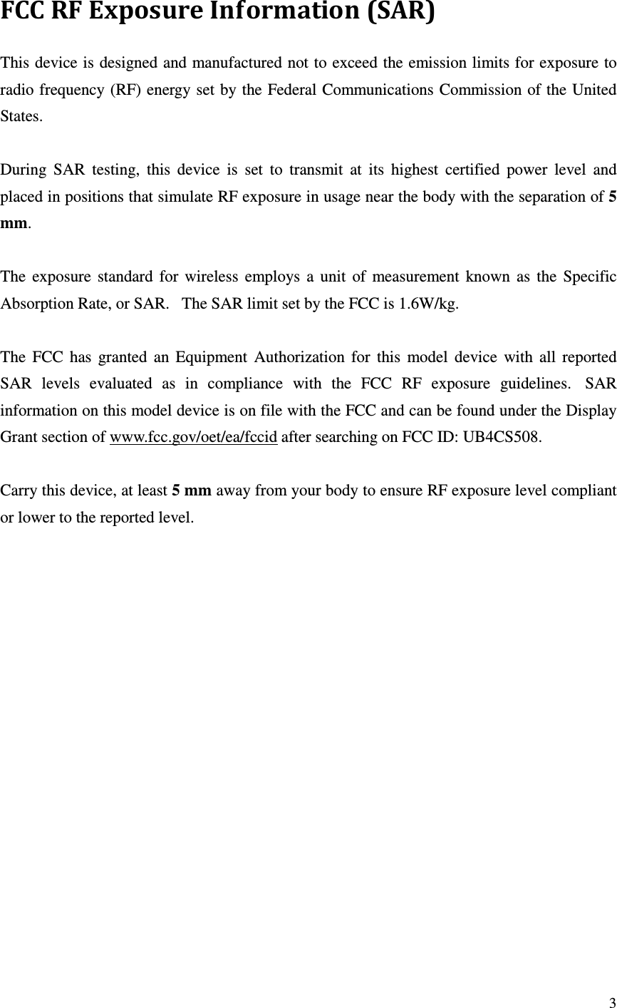   3 FCC RF Exposure Information (SAR) This device is designed and manufactured not to exceed the emission limits for exposure to radio frequency (RF) energy set by the Federal Communications Commission of the United States.    During  SAR  testing,  this  device  is  set  to  transmit  at  its  highest  certified  power  level  and placed in positions that simulate RF exposure in usage near the body with the separation of 5 mm.    The  exposure  standard  for  wireless  employs  a  unit  of  measurement  known  as  the  Specific Absorption Rate, or SAR.   The SAR limit set by the FCC is 1.6W/kg.     The  FCC  has  granted  an  Equipment  Authorization  for  this  model  device  with  all  reported SAR  levels  evaluated  as  in  compliance  with  the  FCC  RF  exposure  guidelines.   SAR information on this model device is on file with the FCC and can be found under the Display Grant section of www.fcc.gov/oet/ea/fccid after searching on FCC ID: UB4CS508.  Carry this device, at least 5 mm away from your body to ensure RF exposure level compliant or lower to the reported level.  