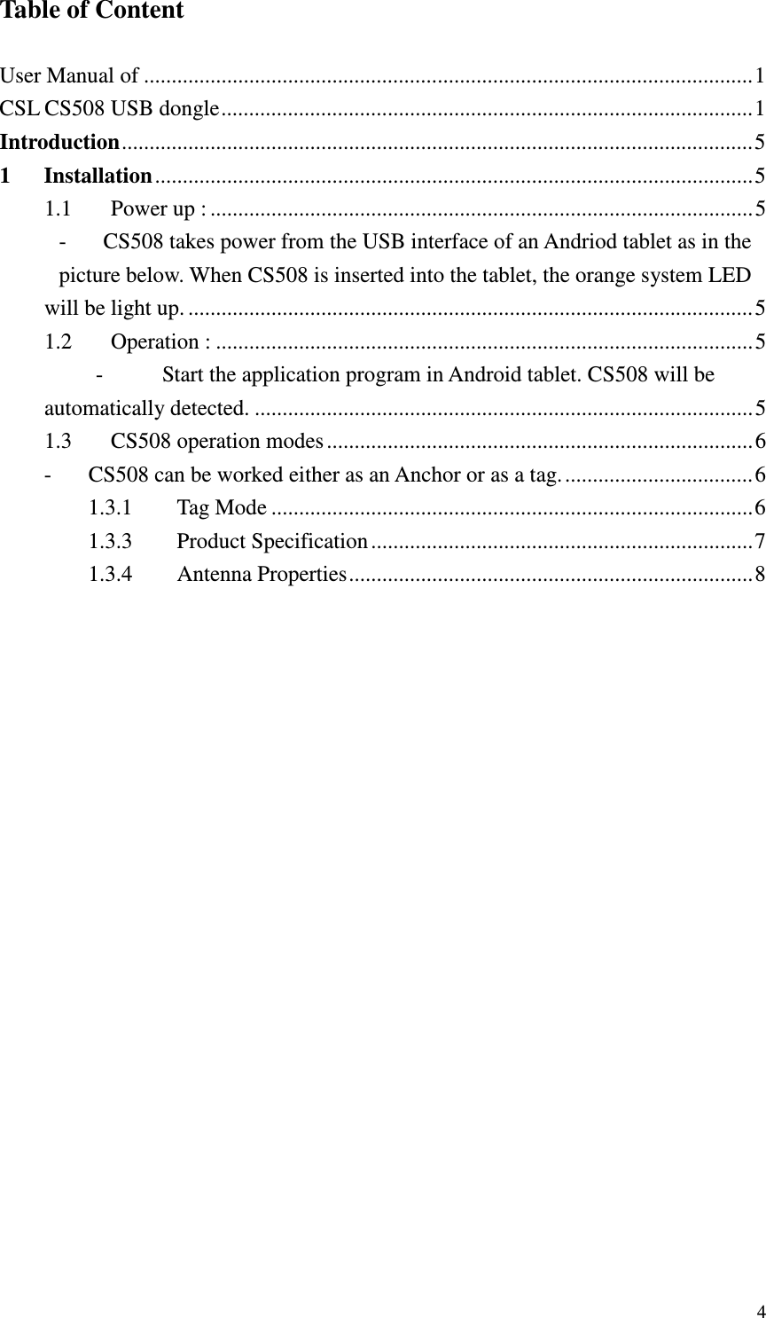   4Table of Content  User Manual of .............................................................................................................. 1 CSL CS508 USB dongle ................................................................................................ 1 Introduction .................................................................................................................. 5 1 Installation ............................................................................................................ 5 1.1 Power up : .................................................................................................. 5 - CS508 takes power from the USB interface of an Andriod tablet as in the picture below. When CS508 is inserted into the tablet, the orange system LED will be light up. ...................................................................................................... 5 1.2 Operation : ................................................................................................. 5 - Start the application program in Android tablet. CS508 will be automatically detected. .......................................................................................... 5 1.3 CS508 operation modes ............................................................................. 6 - CS508 can be worked either as an Anchor or as a tag. .................................. 6 1.3.1 Tag Mode ....................................................................................... 6 1.3.3 Product Specification ..................................................................... 7 1.3.4 Antenna Properties ......................................................................... 8 
