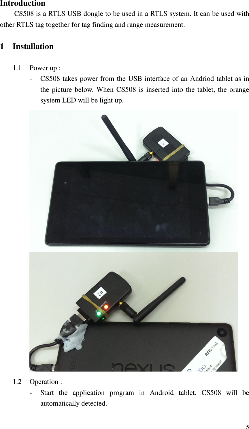   5Introduction CS508 is a RTLS USB dongle to be used in a RTLS system. It can be used with other RTLS tag together for tag finding and range measurement.  1 Installation  1.1 Power up : - CS508 takes power from the USB interface of an Andriod tablet  as in the  picture  below.  When  CS508  is  inserted  into  the  tablet,  the  orange system LED will be light up.    1.2 Operation : - Start  the  application  program  in  Android  tablet.  CS508  will  be automatically detected. 