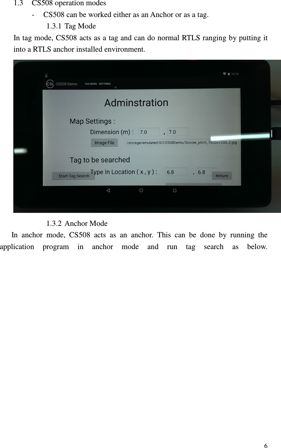   6 1.3 CS508 operation modes - CS508 can be worked either as an Anchor or as a tag. 1.3.1 Tag Mode In tag mode, CS508 acts as a tag and can do normal RTLS ranging by putting it into a RTLS anchor installed environment.  1.3.2 Anchor Mode       In  anchor  mode,  CS508  acts  as  an  anchor.  This  can  be  done  by  running  the application  program  in  anchor  mode  and  run  tag  search  as  below. 