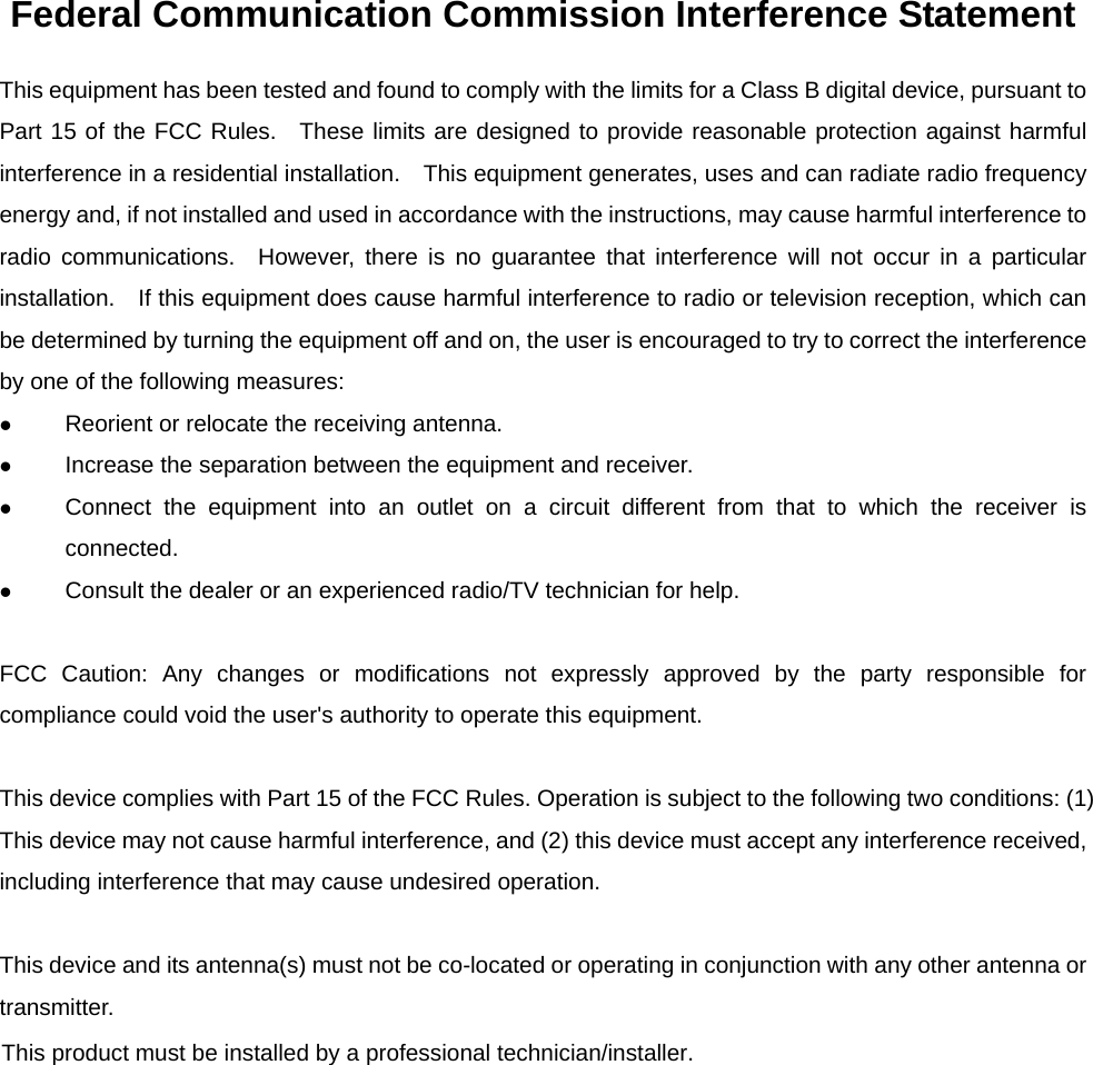 Federal Communication Commission Interference Statement This equipment has been tested and found to comply with the limits for a Class B digital device, pursuant to Part 15 of the FCC Rules.  These limits are designed to provide reasonable protection against harmful interference in a residential installation.    This equipment generates, uses and can radiate radio frequency energy and, if not installed and used in accordance with the instructions, may cause harmful interference to radio communications.  However, there is no guarantee that interference will not occur in a particular installation.    If this equipment does cause harmful interference to radio or television reception, which can be determined by turning the equipment off and on, the user is encouraged to try to correct the interference by one of the following measures: z Reorient or relocate the receiving antenna. z Increase the separation between the equipment and receiver. z Connect the equipment into an outlet on a circuit different from that to which the receiver is connected. z Consult the dealer or an experienced radio/TV technician for help.  FCC Caution: Any changes or modifications not expressly approved by the party responsible for compliance could void the user&apos;s authority to operate this equipment.  This device complies with Part 15 of the FCC Rules. Operation is subject to the following two conditions: (1) This device may not cause harmful interference, and (2) this device must accept any interference received, including interference that may cause undesired operation.  This device and its antenna(s) must not be co-located or operating in conjunction with any other antenna or transmitter.  This product must be installed by a professional technician/installer.