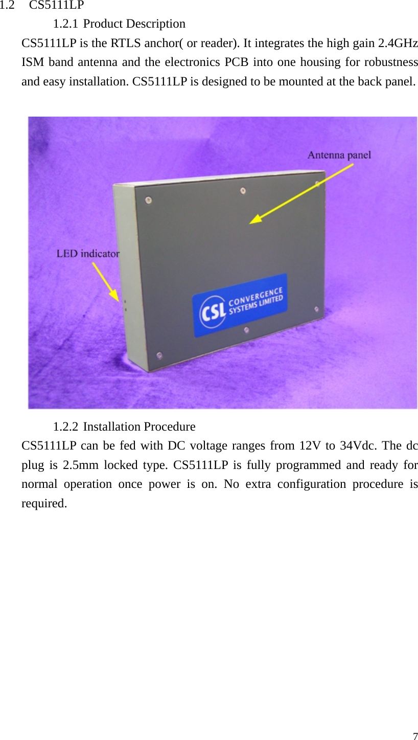  7 1.2 CS5111LP 1.2.1 Product Description CS5111LP is the RTLS anchor( or reader). It integrates the high gain 2.4GHz ISM band antenna and the electronics PCB into one housing for robustness and easy installation. CS5111LP is designed to be mounted at the back panel.   1.2.2 Installation Procedure CS5111LP can be fed with DC voltage ranges from 12V to 34Vdc. The dc plug is 2.5mm locked type. CS5111LP is fully programmed and ready for normal operation once power is on. No extra configuration procedure is required. 