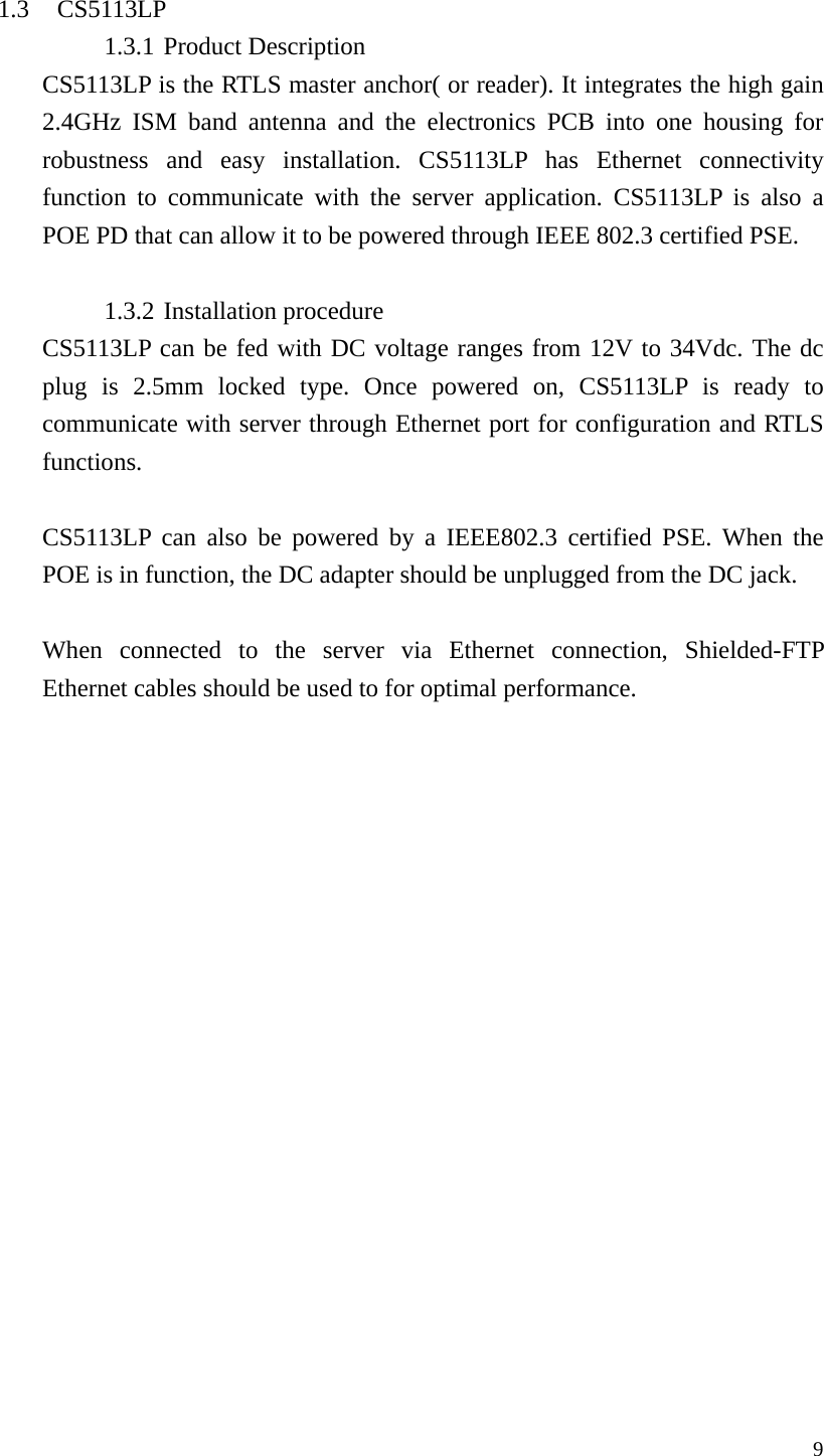  9 1.3 CS5113LP 1.3.1 Product Description CS5113LP is the RTLS master anchor( or reader). It integrates the high gain 2.4GHz ISM band antenna and the electronics PCB into one housing for robustness and easy installation. CS5113LP has Ethernet connectivity function to communicate with the server application. CS5113LP is also a POE PD that can allow it to be powered through IEEE 802.3 certified PSE.    1.3.2 Installation procedure CS5113LP can be fed with DC voltage ranges from 12V to 34Vdc. The dc plug is 2.5mm locked type. Once powered on, CS5113LP is ready to communicate with server through Ethernet port for configuration and RTLS functions.  CS5113LP can also be powered by a IEEE802.3 certified PSE. When the POE is in function, the DC adapter should be unplugged from the DC jack.    When connected to the server via Ethernet connection, Shielded-FTP Ethernet cables should be used to for optimal performance.