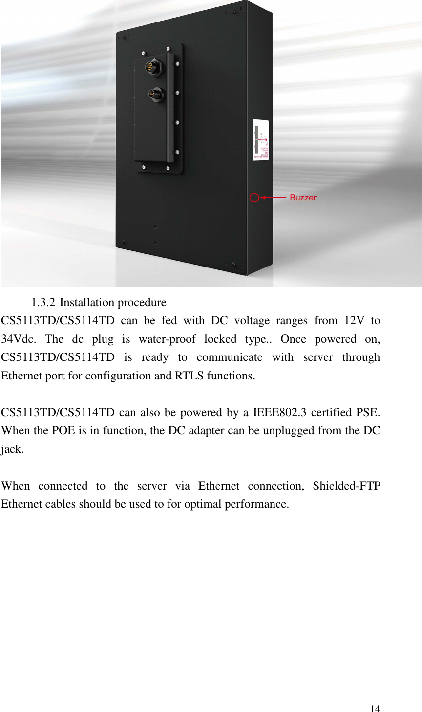   14  1.3.2 Installation procedure CS5113TD/CS5114TD  can  be  fed  with  DC  voltage  ranges  from  12V  to 34Vdc.  The  dc  plug  is  water-proof  locked  type..  Once  powered  on, CS5113TD/CS5114TD  is  ready  to  communicate  with  server  through Ethernet port for configuration and RTLS functions.  CS5113TD/CS5114TD can also be powered by a IEEE802.3 certified PSE. When the POE is in function, the DC adapter can be unplugged from the DC jack.    When  connected  to  the  server  via  Ethernet  connection,  Shielded-FTP Ethernet cables should be used to for optimal performance.