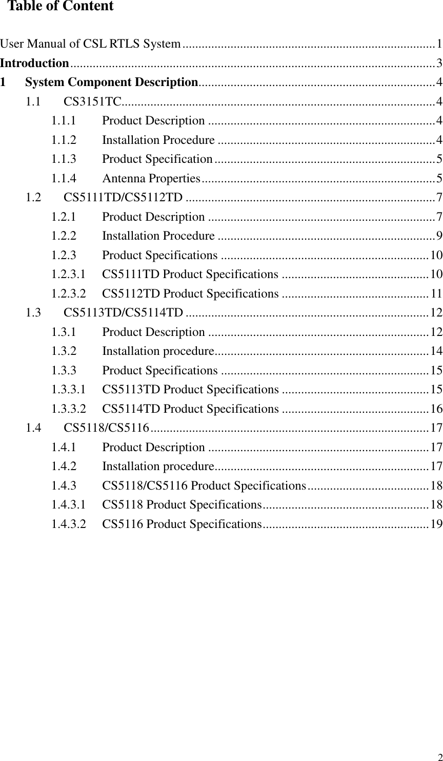   2   Table of Content  User Manual of CSL RTLS System...............................................................................1 Introduction..................................................................................................................3 1 System Component Description..........................................................................4 1.1  CS3151TC..................................................................................................4 1.1.1  Product Description .......................................................................4 1.1.2  Installation Procedure ....................................................................4 1.1.3  Product Specification.....................................................................5 1.1.4  Antenna Properties.........................................................................5 1.2  CS5111TD/CS5112TD ..............................................................................7 1.2.1  Product Description .......................................................................7 1.2.2  Installation Procedure ....................................................................9 1.2.3  Product Specifications .................................................................10 1.2.3.1  CS5111TD Product Specifications ..............................................10 1.2.3.2  CS5112TD Product Specifications ..............................................11 1.3  CS5113TD/CS5114TD ............................................................................12 1.3.1  Product Description .....................................................................12 1.3.2  Installation procedure...................................................................14 1.3.3  Product Specifications .................................................................15 1.3.3.1  CS5113TD Product Specifications ..............................................15 1.3.3.2  CS5114TD Product Specifications ..............................................16 1.4  CS5118/CS5116.......................................................................................17 1.4.1  Product Description .....................................................................17 1.4.2  Installation procedure...................................................................17 1.4.3  CS5118/CS5116 Product Specifications......................................18 1.4.3.1  CS5118 Product Specifications....................................................18 1.4.3.2  CS5116 Product Specifications....................................................19 