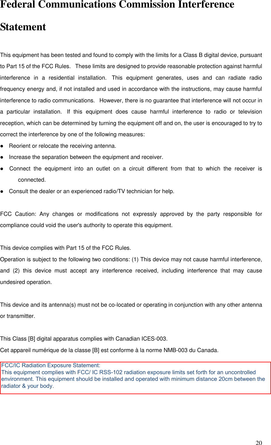   20 Federal Communications Commission Interference Statement  This equipment has been tested and found to comply with the limits for a Class B digital device, pursuant to Part 15 of the FCC Rules.   These limits are designed to provide reasonable protection against harmful interference  in  a  residential  installation.   This  equipment  generates,  uses  and  can  radiate  radio frequency energy and, if not installed and used in accordance with the instructions, may cause harmful interference to radio communications.   However, there is no guarantee that interference will not occur in a  particular  installation.   If  this  equipment  does  cause  harmful  interference  to  radio  or  television reception, which can be determined by turning the equipment off and on, the user is encouraged to try to correct the interference by one of the following measures:     Reorient or relocate the receiving antenna.     Increase the separation between the equipment and receiver.     Connect  the  equipment  into  an  outlet  on  a  circuit  different  from  that  to  which  the  receiver  is connected.     Consult the dealer or an experienced radio/TV technician for help.   FCC  Caution:  Any  changes  or  modifications  not  expressly  approved  by  the  party  responsible  for compliance could void the user&apos;s authority to operate this equipment.   This device complies with Part 15 of the FCC Rules.  Operation is subject to the following two conditions: (1) This device may not cause harmful interference, and  (2)  this  device  must  accept  any  interference  received,  including  interference  that  may  cause undesired operation.   This device and its antenna(s) must not be co-located or operating in conjunction with any other antenna or transmitter.   This Class [B] digital apparatus complies with Canadian ICES-003. Cet appareil numérique de la classe [B] est conforme à la norme NMB-003 du Canada.    FCC/IC Radiation Exposure Statement: This equipment complies with FCC/ IC RSS-102 radiation exposure limits set forth for an uncontrolled environment. This equipment should be installed and operated with minimum distance 20cm between the radiator &amp; your body.