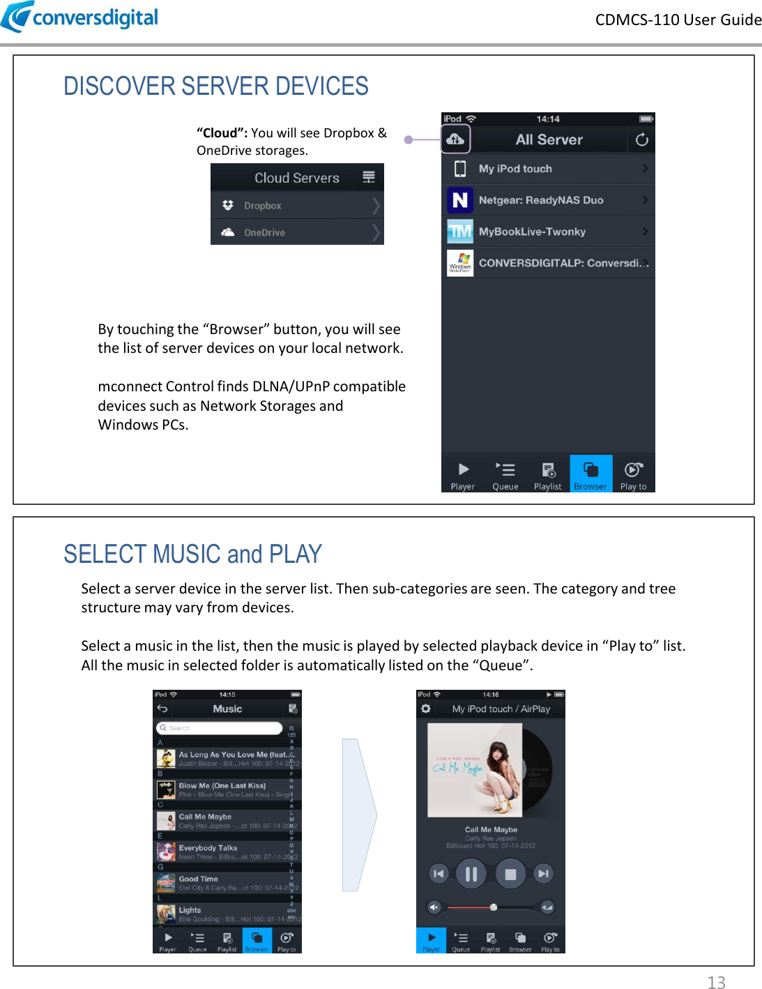 CDMCS-110 User Guide 13 DISCOVER SERVER DEVICES By touching the &ldquo;Browser&rdquo; button, you will see the list of server devices on your local network.  mconnect Control finds DLNA/UPnP compatible devices such as Network Storages and Windows PCs. &ldquo;Cloud&rdquo;: You will see Dropbox &amp; OneDrive storages.  SELECT MUSIC and PLAY Select a server device in the server list. Then sub-categories are seen. The category and tree structure may vary from devices.  Select a music in the list, then the music is played by selected playback device in &ldquo;Play to&rdquo; list.  All the music in selected folder is automatically listed on the &ldquo;Queue&rdquo;.  