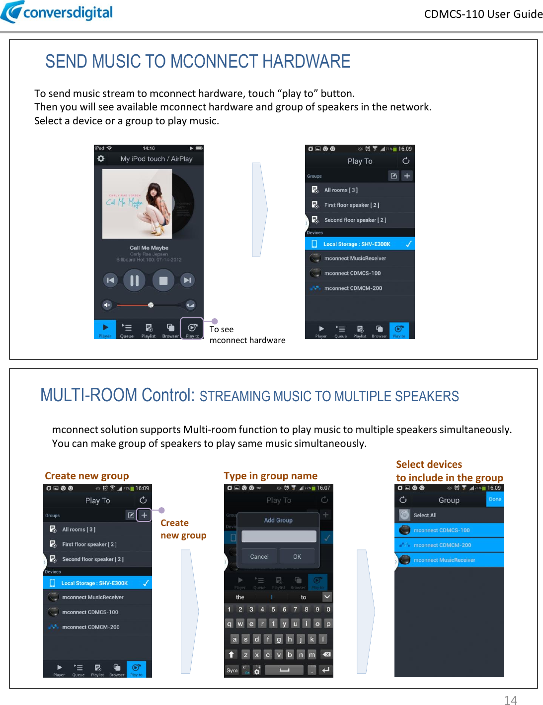 CDMCS-110 User Guide 14 SEND MUSIC TO MCONNECT HARDWARE MULTI-ROOM Control: STREAMING MUSIC TO MULTIPLE SPEAKERS To send music stream to mconnect hardware, touch &ldquo;play to&rdquo; button. Then you will see available mconnect hardware and group of speakers in the network.  Select a device or a group to play music.  To see  mconnect hardware mconnect solution supports Multi-room function to play music to multiple speakers simultaneously.  You can make group of speakers to play same music simultaneously. Create  new group Create new group  Type in group name Select devices  to include in the group 
