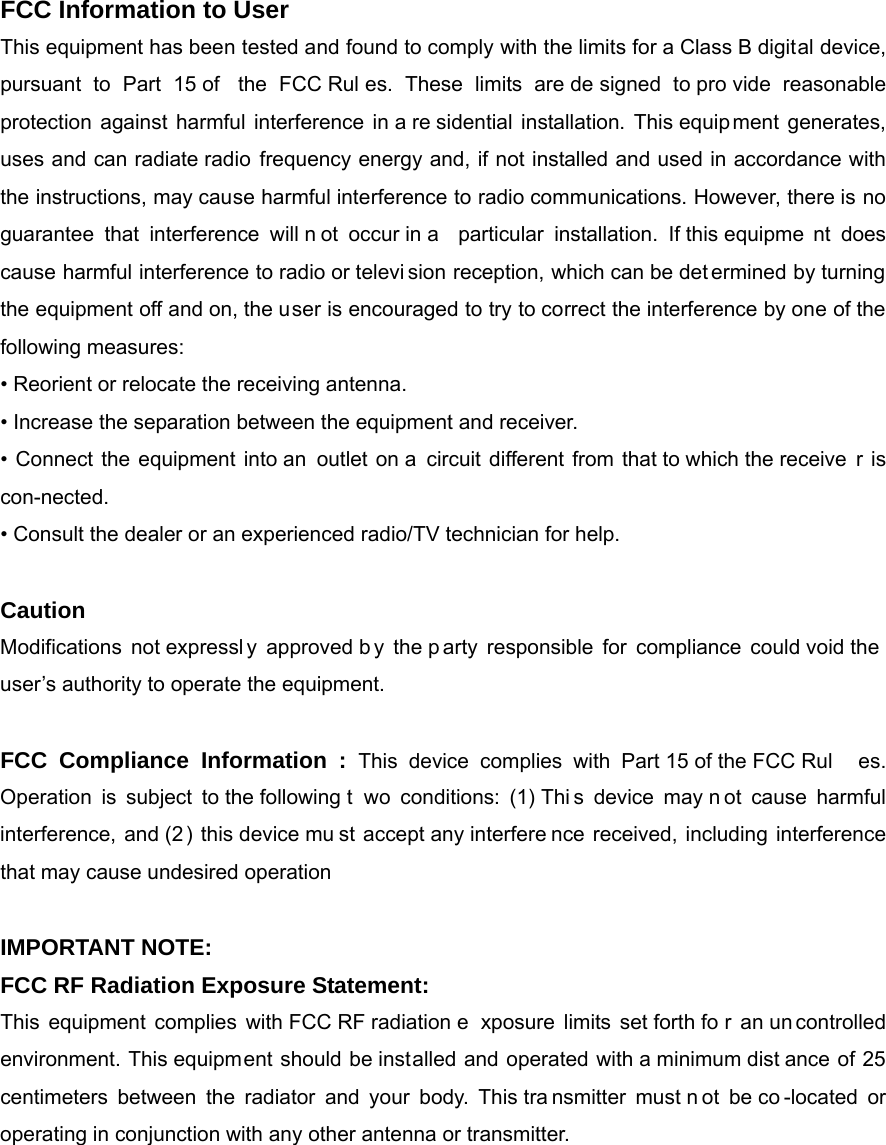 FCC Information to User This equipment has been tested and found to comply with the limits for a Class B digital device, pursuant to Part 15 of  the FCC Rul es. These limits are de signed to pro vide reasonable protection against harmful interference in a re sidential installation. This equipment generates, uses and can radiate radio frequency energy and, if not installed and used in accordance with the instructions, may cause harmful interference to radio communications. However, there is no guarantee that interference will n ot occur in a  particular installation. If this equipme nt does cause harmful interference to radio or televi sion reception, which can be det ermined by turning the equipment off and on, the user is encouraged to try to correct the interference by one of the following measures: &bull; Reorient or relocate the receiving antenna. &bull; Increase the separation between the equipment and receiver. &bull; Connect the equipment into an outlet on a circuit different from that to which the receive r is con-nected. &bull; Consult the dealer or an experienced radio/TV technician for help.  Caution Modifications not expressl y approved b y the p arty responsible for compliance could void the user&rsquo;s authority to operate the equipment.  FCC Compliance Information : This device complies with Part 15 of the FCC Rul es. Operation is subject to the following t wo conditions: (1) Thi s device may n ot cause harmful interference, and (2) this device mu st accept any interfere nce received, including interference that may cause undesired operation  IMPORTANT NOTE: FCC RF Radiation Exposure Statement: This equipment complies with FCC RF radiation e xposure limits set forth fo r an un controlled environment. This equipment should be installed and operated with a minimum dist ance of 25 centimeters between the radiator and your body. This tra nsmitter must n ot be co -located or operating in conjunction with any other antenna or transmitter.  