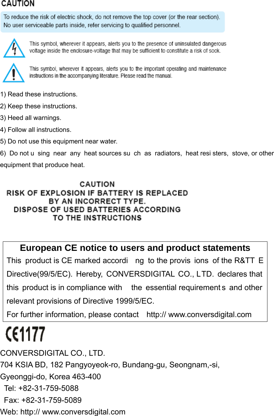  1) Read these instructions. 2) Keep these instructions. 3) Heed all warnings. 4) Follow all instructions.   5) Do not use this equipment near water. 6) Do not u sing near any heat sources su ch as radiators, heat resi sters, stove, or other equipment that produce heat.   European CE notice to users and product statements This product is CE marked accordi ng to the provis ions of the R&amp;TT E Directive(99/5/EC). Hereby, CONVERSDIGITAL CO., LTD. declares that this product is in compliance with  the essential requirement s and other relevant provisions of Directive 1999/5/EC.   For further information, please contact    http:// www.conversdigital.com   CONVERSDIGITAL CO., LTD.   704 KSIA BD, 182 Pangyoyeok-ro, Bundang-gu, Seongnam,-si,   Gyeonggi-do, Korea 463-400    Tel: +82-31-759-5088       Fax: +82-31-759-5089  Web: http:// www.conversdigital.com 