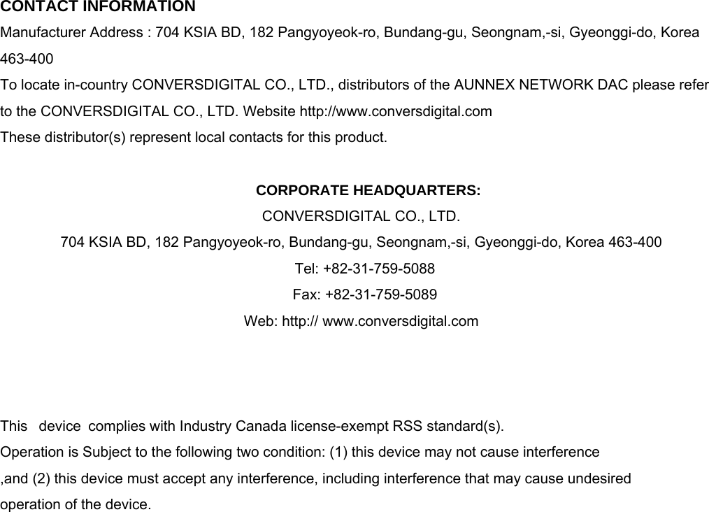  CONTACT INFORMATION Manufacturer Address : 704 KSIA BD, 182 Pangyoyeok-ro, Bundang-gu, Seongnam,-si, Gyeonggi-do, Korea 463-400 To locate in-country CONVERSDIGITAL CO., LTD., distributors of the AUNNEX NETWORK DAC please refer to the CONVERSDIGITAL CO., LTD. Website http://www.conversdigital.com  These distributor(s) represent local contacts for this product.  CORPORATE HEADQUARTERS: CONVERSDIGITAL CO., LTD.   704 KSIA BD, 182 Pangyoyeok-ro, Bundang-gu, Seongnam,-si, Gyeonggi-do, Korea 463-400    Tel: +82-31-759-5088        Fax: +82-31-759-5089  Web: http:// www.conversdigital.com      This  device complies with Industry Canada license-exempt RSS standard(s).   Operation is Subject to the following two condition: (1) this device may not cause interference ,and (2) this device must accept any interference, including interference that may cause undesired   operation of the device.                    