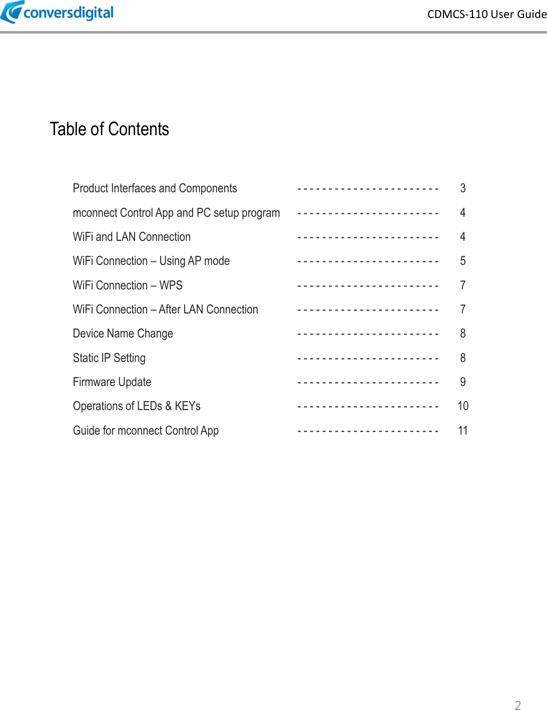 CDMCS-110 User Guide Table of Contents 2 Product Interfaces and Components - - - - - - - - - - - - - - - - - - - - - - -  3 mconnect Control App and PC setup program - - - - - - - - - - - - - - - - - - - - - - -  4 WiFi and LAN Connection - - - - - - - - - - - - - - - - - - - - - - -  4 WiFi Connection &ndash; Using AP mode - - - - - - - - - - - - - - - - - - - - - - -  5 WiFi Connection &ndash; WPS  - - - - - - - - - - - - - - - - - - - - - - -  7 WiFi Connection &ndash; After LAN Connection - - - - - - - - - - - - - - - - - - - - - - -  7 Device Name Change - - - - - - - - - - - - - - - - - - - - - - -  8 Static IP Setting - - - - - - - - - - - - - - - - - - - - - - -  8 Firmware Update - - - - - - - - - - - - - - - - - - - - - - -  9 Operations of LEDs &amp; KEYs - - - - - - - - - - - - - - - - - - - - - - -  10 Guide for mconnect Control App - - - - - - - - - - - - - - - - - - - - - - -  11 