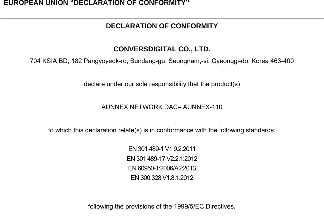     EUROPEAN UNION &ldquo;DECLARATION OF CONFORMITY&rdquo;  DECLARATION OF CONFORMITY  CONVERSDIGITAL CO., LTD. 704 KSIA BD, 182 Pangyoyeok-ro, Bundang-gu, Seongnam,-si, Gyeonggi-do, Korea 463-400  declare under our sole responsibility that the product(s)  AUNNEX NETWORK DAC&ndash; AUNNEX-110  to which this declaration relate(s) is in conformance with the following standards:  EN 301 489-1 V1.9.2:2011 EN 301 489-17 V2.2.1:2012 EN 60950-1:2006/A2:2013 EN 300 328 V1.8.1:2012   following the provisions of the 1999/5/EC Directives.   