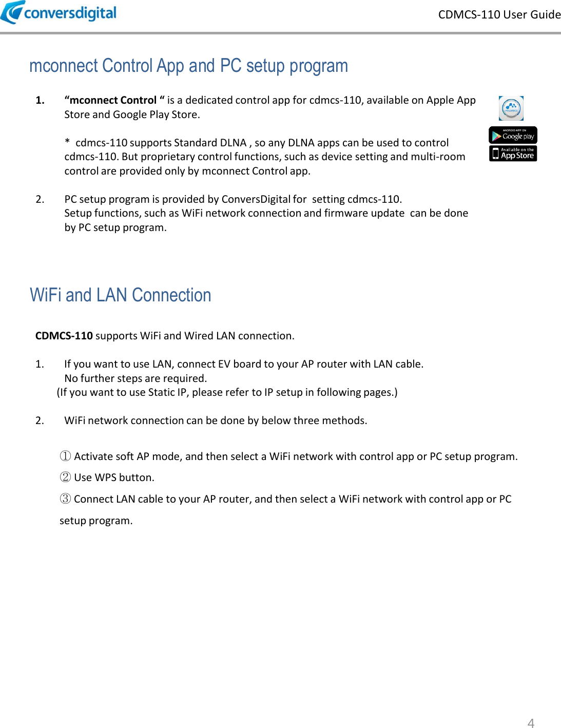 CDMCS-110 User Guide 4 mconnect Control App and PC setup program 1. &ldquo;mconnect Control &ldquo; is a dedicated control app for cdmcs-110, available on Apple App Store and Google Play Store.      *  cdmcs-110 supports Standard DLNA , so any DLNA apps can be used to control cdmcs-110. But proprietary control functions, such as device setting and multi-room control are provided only by mconnect Control app.  2. PC setup program is provided by ConversDigital for  setting cdmcs-110.     Setup functions, such as WiFi network connection and firmware update  can be done by PC setup program. WiFi and LAN Connection CDMCS-110 supports WiFi and Wired LAN connection.   1. If you want to use LAN, connect EV board to your AP router with LAN cable.    No further steps are required.           (If you want to use Static IP, please refer to IP setup in following pages.)  2. WiFi network connection can be done by below three methods.  ① Activate soft AP mode, and then select a WiFi network with control app or PC setup program. ② Use WPS button.  ③ Connect LAN cable to your AP router, and then select a WiFi network with control app or PC setup program. 