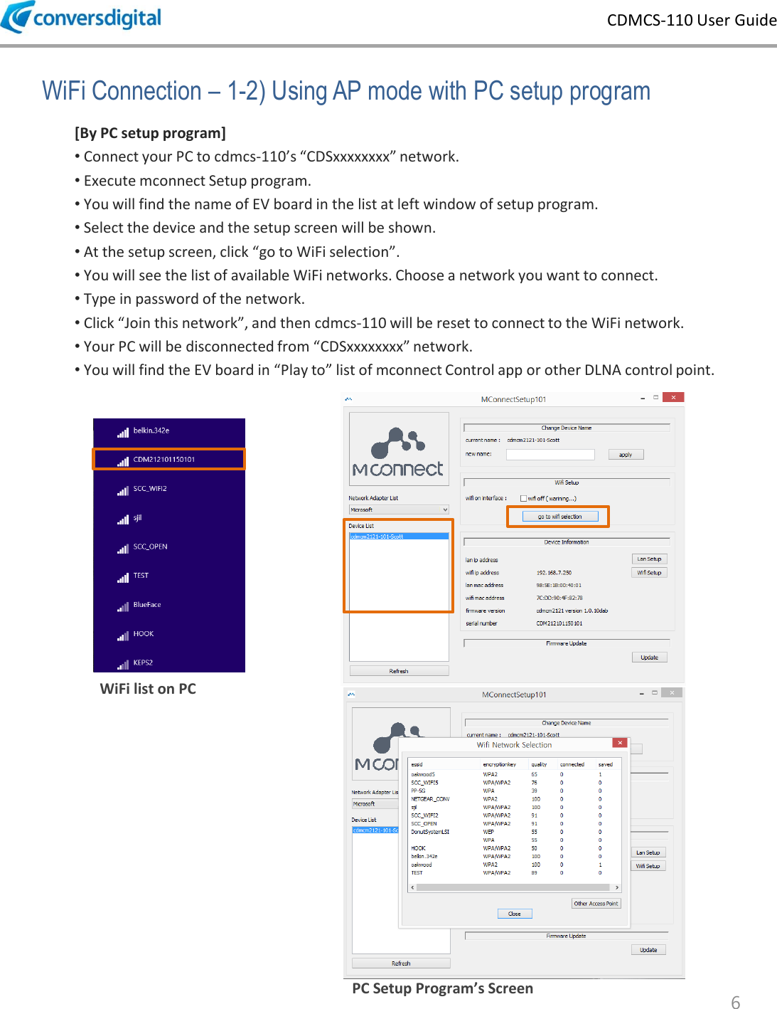 CDMCS-110 User Guide 6 WiFi Connection &ndash; 1-2) Using AP mode with PC setup program [By PC setup program] &bull; Connect your PC to cdmcs-110&rsquo;s &ldquo;CDSxxxxxxxx&rdquo; network. &bull; Execute mconnect Setup program.  &bull; You will find the name of EV board in the list at left window of setup program. &bull; Select the device and the setup screen will be shown. &bull; At the setup screen, click &ldquo;go to WiFi selection&rdquo;. &bull; You will see the list of available WiFi networks. Choose a network you want to connect. &bull; Type in password of the network.  &bull; Click &ldquo;Join this network&rdquo;, and then cdmcs-110 will be reset to connect to the WiFi network. &bull; Your PC will be disconnected from &ldquo;CDSxxxxxxxx&rdquo; network.  &bull; You will find the EV board in &ldquo;Play to&rdquo; list of mconnect Control app or other DLNA control point. WiFi list on PC PC Setup Program&rsquo;s Screen 