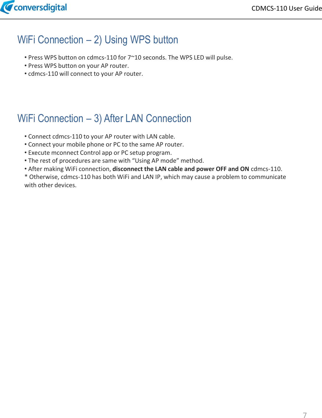 CDMCS-110 User Guide 7 &bull; Connect cdmcs-110 to your AP router with LAN cable. &bull; Connect your mobile phone or PC to the same AP router.  &bull; Execute mconnect Control app or PC setup program. &bull; The rest of procedures are same with &ldquo;Using AP mode&rdquo; method. &bull; After making WiFi connection, disconnect the LAN cable and power OFF and ON cdmcs-110. * Otherwise, cdmcs-110 has both WiFi and LAN IP, which may cause a problem to communicate with other devices. WiFi Connection &ndash; 3) After LAN Connection &bull; Press WPS button on cdmcs-110 for 7~10 seconds. The WPS LED will pulse. &bull; Press WPS button on your AP router. &bull; cdmcs-110 will connect to your AP router. WiFi Connection &ndash; 2) Using WPS button 