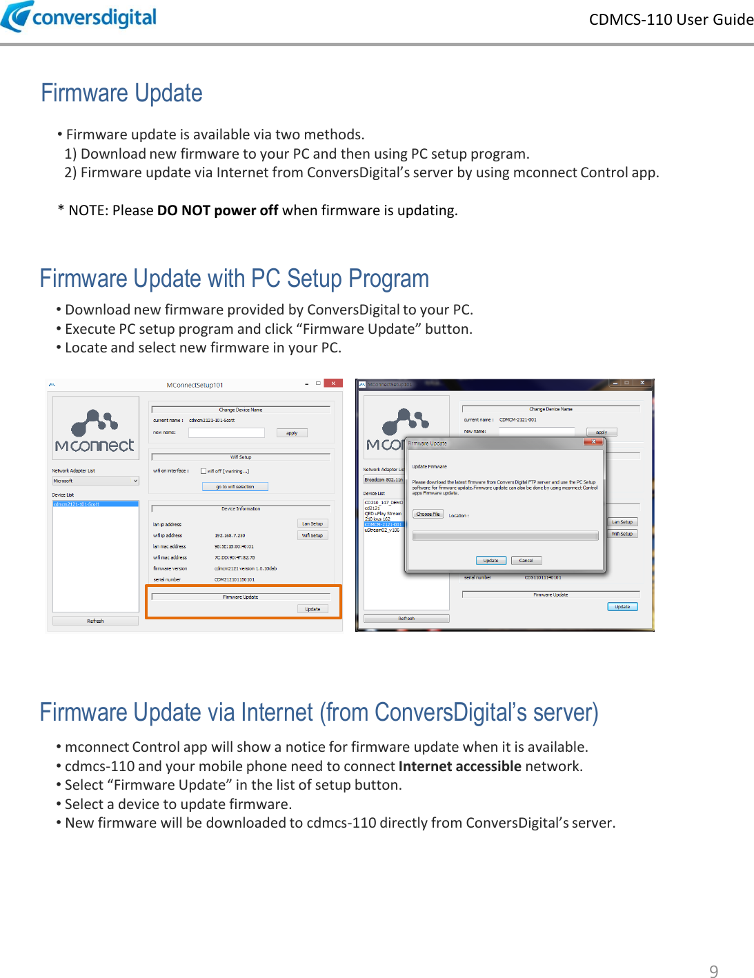 CDMCS-110 User Guide 9 &bull; Firmware update is available via two methods.    1) Download new firmware to your PC and then using PC setup program.    2) Firmware update via Internet from ConversDigital&rsquo;s server by using mconnect Control app.  * NOTE: Please DO NOT power off when firmware is updating.   Firmware Update Firmware Update with PC Setup Program &bull; mconnect Control app will show a notice for firmware update when it is available.  &bull; cdmcs-110 and your mobile phone need to connect Internet accessible network. &bull; Select &ldquo;Firmware Update&rdquo; in the list of setup button.  &bull; Select a device to update firmware. &bull; New firmware will be downloaded to cdmcs-110 directly from ConversDigital&rsquo;s server. &bull; Download new firmware provided by ConversDigital to your PC. &bull; Execute PC setup program and click &ldquo;Firmware Update&rdquo; button.  &bull; Locate and select new firmware in your PC.  Firmware Update via Internet (from ConversDigital&rsquo;s server) 