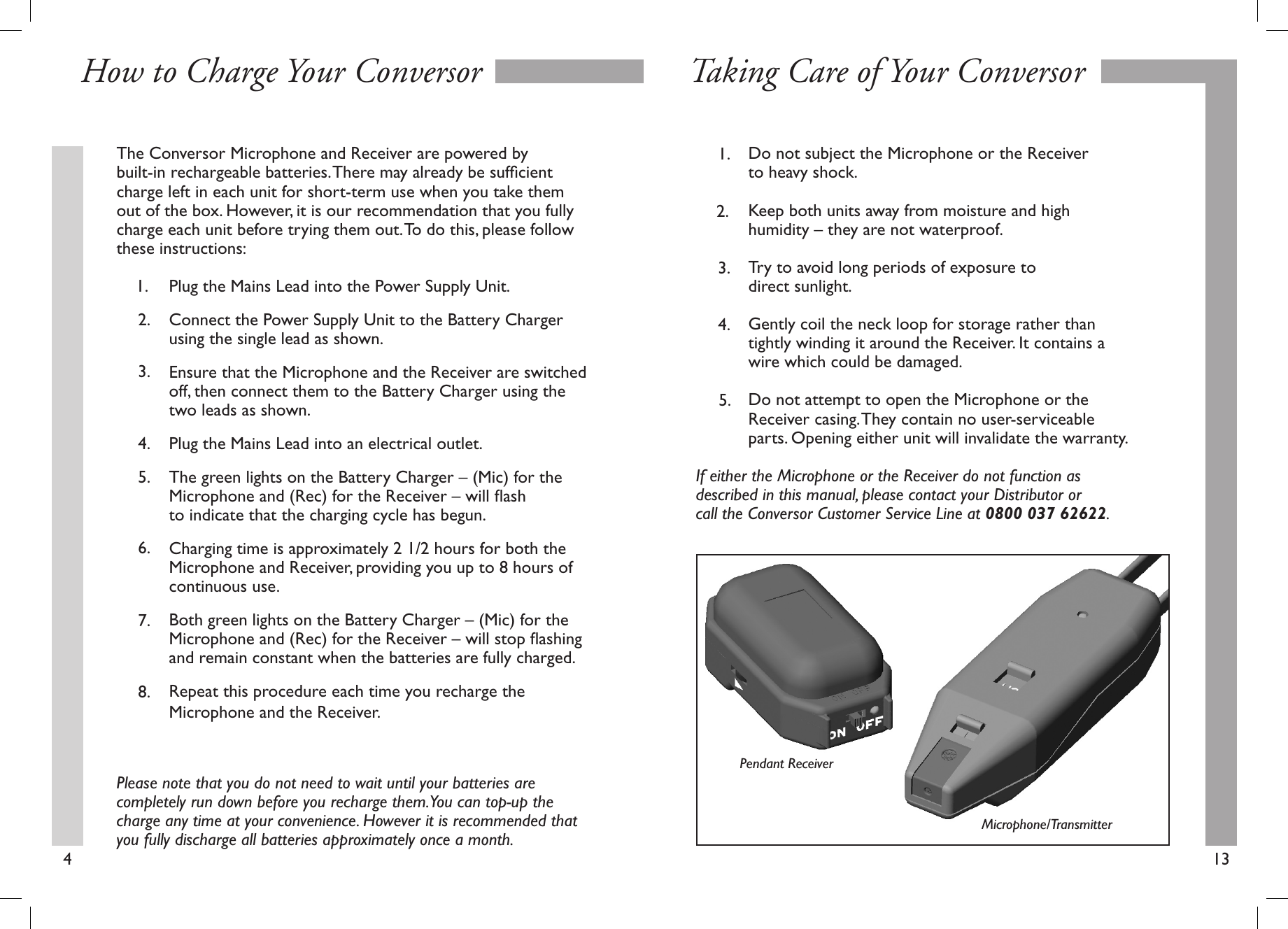 The Conversor Microphone and Receiver are powered by built-in rechargeable batteries. There may already be sufﬁcient charge left in each unit for short-term use when you take them out of the box. However, it is our recommendation that you fully charge each unit before trying them out. To do this, please follow these instructions:  Plug the Mains Lead into the Power Supply Unit.  Connect the Power Supply Unit to the Battery Charger      using the single lead as shown.  Ensure that the Microphone and the Receiver are switched    off, then connect them to the Battery Charger using the      two leads as shown.   Plug the Mains Lead into an electrical outlet.  The green lights on the Battery Charger – (Mic) for the      Microphone and (Rec) for the Receiver – will ﬂash       to indicate that the charging cycle has begun.   Charging time is approximately 2 1/2 hours for both the      Microphone and Receiver, providing you up to 8 hours of      continuous use.  Both green lights on the Battery Charger – (Mic) for the      Microphone and (Rec) for the Receiver – will stop ﬂashing    and remain constant when the batteries are fully charged.   Repeat this procedure each time you recharge the   Microphone and the Receiver. Please note that you do not need to wait until your batteries are completely run down before you recharge them. You can top-up the charge any time at your convenience. However it is recommended that you fully discharge all batteries approximately once a month.413How to Charge Your Conversor Taking Care of Your Conversor8.7.6.5.4.3.2.1.  Do not subject the Microphone or the Receiver   to heavy shock.   Keep both units away from moisture and high   humidity – they are not waterproof.  Try to avoid long periods of exposure to   direct sunlight.   Gently coil the neck loop for storage rather than      tightly winding it around the Receiver. It contains a     wire which could be damaged.   Do not attempt to open the Microphone or the   Receiver casing. They contain no user-serviceable      parts. Opening either unit will invalidate the warranty.If either the Microphone or the Receiver do not function as described in this manual, please contact your Distributor or call the Conversor Customer Service Line at 0800 037 62622.5.4.3.2.1.Microphone/TransmitterPendant Receiver
