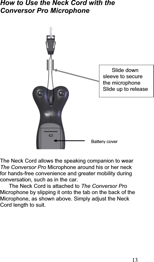 13How to Use the Neck Cord with the Conversor Pro Microphone The Neck Cord allows the speaking companion to wear The Conversor Pro Microphone around his or her neck for hands-free convenience and greater mobility during conversation, such as in the car.  The Neck Cord is attached to The Conversor ProMicrophone by slipping it onto the tab on the back of the Microphone, as shown above. Simply adjust the Neck Cord length to suit. Battery coverSlide down sleeve to secure the microphone Slide up to release 