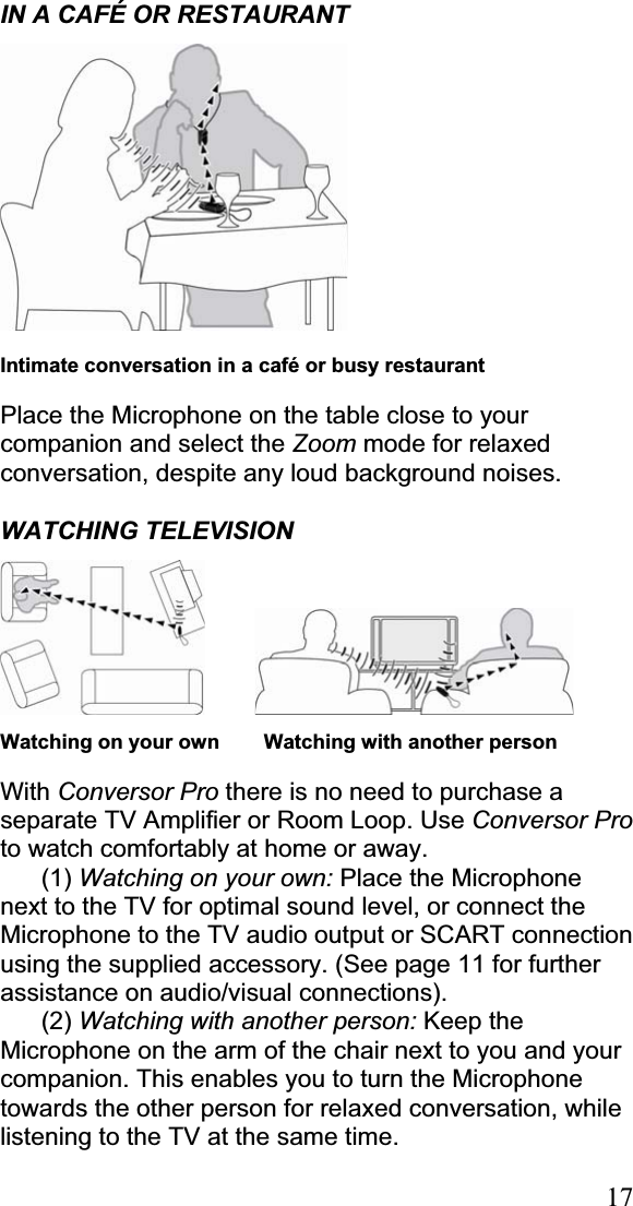 17IN A CAFÉ OR RESTAURANT Intimate conversation in a café or busy restaurant Place the Microphone on the table close to your companion and select the Zoom mode for relaxed conversation, despite any loud background noises. WATCHING TELEVISION    Watching on your own      Watching with another person With Conversor Pro there is no need to purchase a separate TV Amplifier or Room Loop. Use Conversor Proto watch comfortably at home or away. (1) Watching on your own: Place the Microphone next to the TV for optimal sound level, or connect the Microphone to the TV audio output or SCART connection using the supplied accessory. (See page 11 for further assistance on audio/visual connections). (2) Watching with another person: Keep the Microphone on the arm of the chair next to you and your companion. This enables you to turn the Microphone towards the other person for relaxed conversation, while listening to the TV at the same time. 