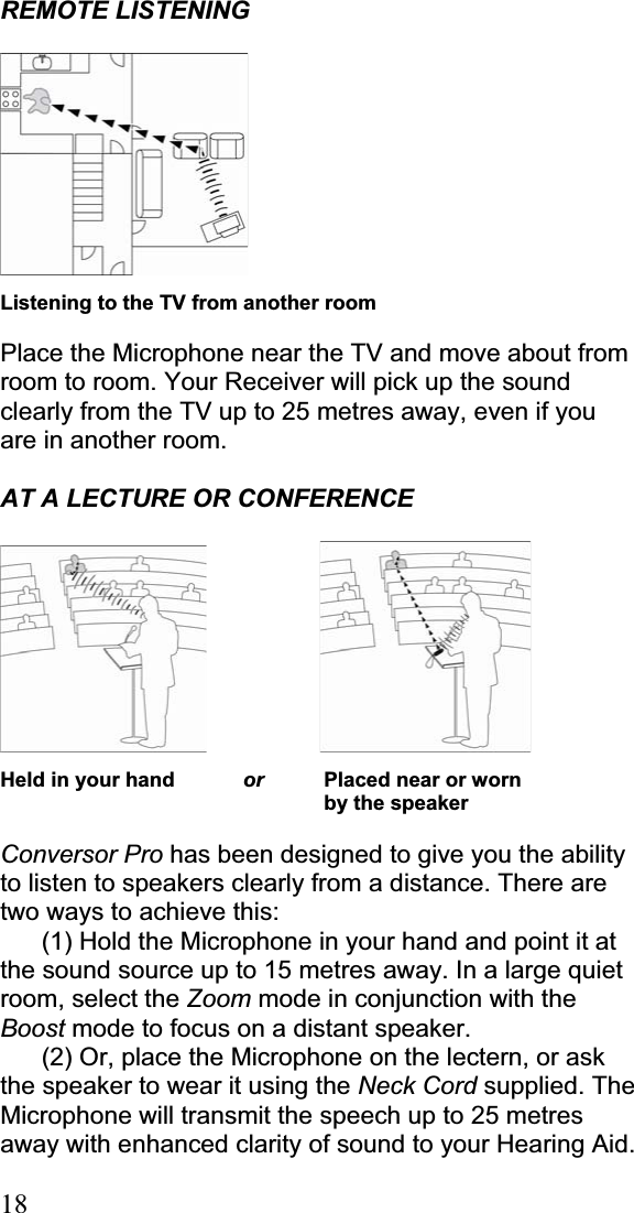 18REMOTE LISTENING Listening to the TV from another room Place the Microphone near the TV and move about from room to room. Your Receiver will pick up the sound clearly from the TV up to 25 metres away, even if you are in another room. AT A LECTURE OR CONFERENCE              Held in your hand  or       Placed near or worn      by the speaker Conversor Pro has been designed to give you the ability to listen to speakers clearly from a distance. There are two ways to achieve this: (1) Hold the Microphone in your hand and point it at the sound source up to 15 metres away. In a large quiet room, select the Zoom mode in conjunction with the Boost mode to focus on a distant speaker. (2) Or, place the Microphone on the lectern, or ask the speaker to wear it using the Neck Cord supplied. The Microphone will transmit the speech up to 25 metres away with enhanced clarity of sound to your Hearing Aid. 