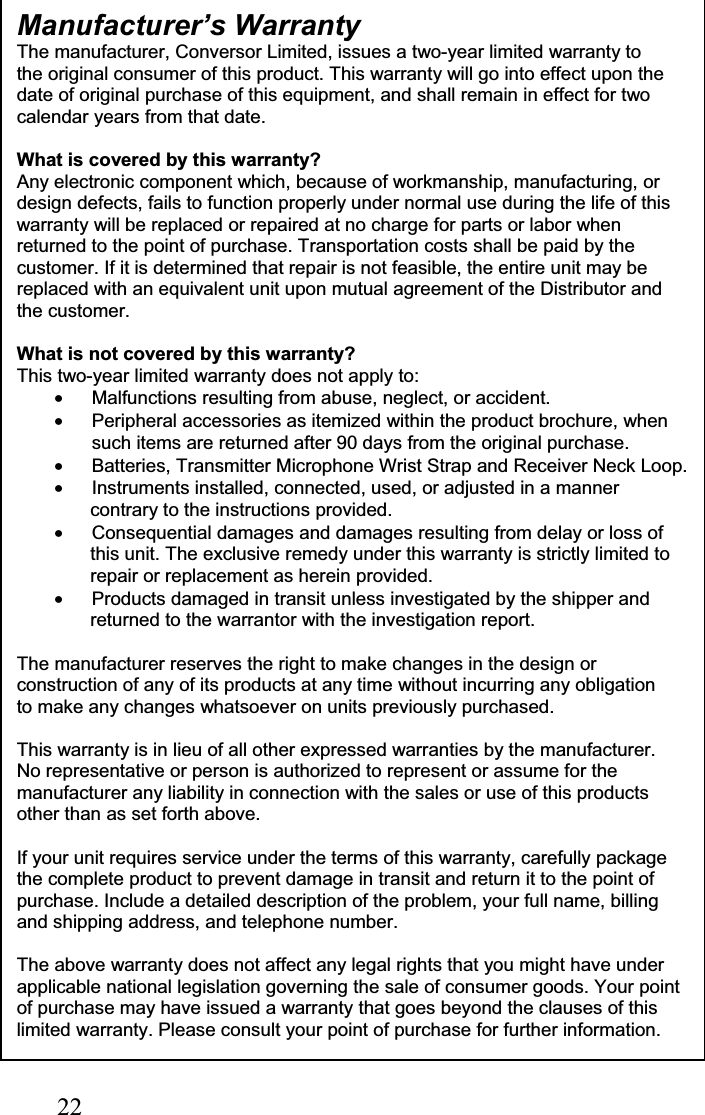22Manufacturer’s Warranty The manufacturer, Conversor Limited, issues a two-year limited warranty to the original consumer of this product. This warranty will go into effect upon the date of original purchase of this equipment, and shall remain in effect for two calendar years from that date. What is covered by this warranty? Any electronic component which, because of workmanship, manufacturing, or design defects, fails to function properly under normal use during the life of this warranty will be replaced or repaired at no charge for parts or labor when returned to the point of purchase. Transportation costs shall be paid by the customer. If it is determined that repair is not feasible, the entire unit may be replaced with an equivalent unit upon mutual agreement of the Distributor and the customer. What is not covered by this warranty? This two-year limited warranty does not apply to: •  Malfunctions resulting from abuse, neglect, or accident. •  Peripheral accessories as itemized within the product brochure, when such items are returned after 90 days from the original purchase. •  Batteries, Transmitter Microphone Wrist Strap and Receiver Neck Loop. •  Instruments installed, connected, used, or adjusted in a manner contrary to the instructions provided. •  Consequential damages and damages resulting from delay or loss of this unit. The exclusive remedy under this warranty is strictly limited to repair or replacement as herein provided. •  Products damaged in transit unless investigated by the shipper and returned to the warrantor with the investigation report. The manufacturer reserves the right to make changes in the design or construction of any of its products at any time without incurring any obligation to make any changes whatsoever on units previously purchased. This warranty is in lieu of all other expressed warranties by the manufacturer. No representative or person is authorized to represent or assume for the manufacturer any liability in connection with the sales or use of this products other than as set forth above. If your unit requires service under the terms of this warranty, carefully package the complete product to prevent damage in transit and return it to the point of purchase. Include a detailed description of the problem, your full name, billing and shipping address, and telephone number. The above warranty does not affect any legal rights that you might have under applicable national legislation governing the sale of consumer goods. Your point of purchase may have issued a warranty that goes beyond the clauses of this limited warranty. Please consult your point of purchase for further information.
