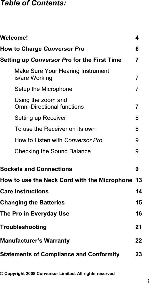 3Table of Contents:Welcome! 4 How to Charge Conversor Pro 6 Setting up Conversor Pro for the First Time  7 Make Sure Your Hearing Instrumentis/are Working  7Setup the Microphone  7 Using the zoom and  Omni-Directional functions  7 Setting up Receiver  8 To use the Receiver on its own  8 How to Listen with Conversor Pro 9 Checking the Sound Balance  9 Sockets and Connections  9How to use the Neck Cord with the Microphone  13Care Instructions  14 Changing the Batteries  15 The Pro in Everyday Use  16 Troubleshooting 21 Manufacturer’s Warranty  22 Statements of Compliance and Conformity  23 © Copyright 2008 Conversor Limited. All rights reserved 