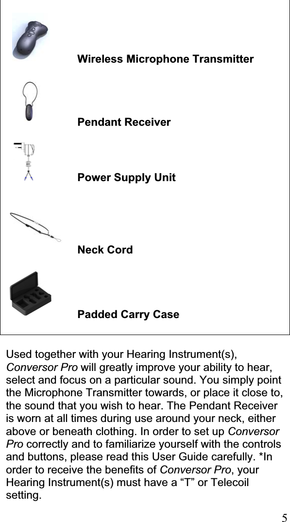 5Wireless Microphone Transmitter Pendant Receiver    Power Supply Unit  Neck Cord  Padded Carry Case Used together with your Hearing Instrument(s), Conversor Pro will greatly improve your ability to hear, select and focus on a particular sound. You simply point the Microphone Transmitter towards, or place it close to, the sound that you wish to hear. The Pendant Receiver is worn at all times during use around your neck, either above or beneath clothing. In order to set up ConversorPro correctly and to familiarize yourself with the controls and buttons, please read this User Guide carefully. *In order to receive the benefits of Conversor Pro, your Hearing Instrument(s) must have a “T” or Telecoil setting. 