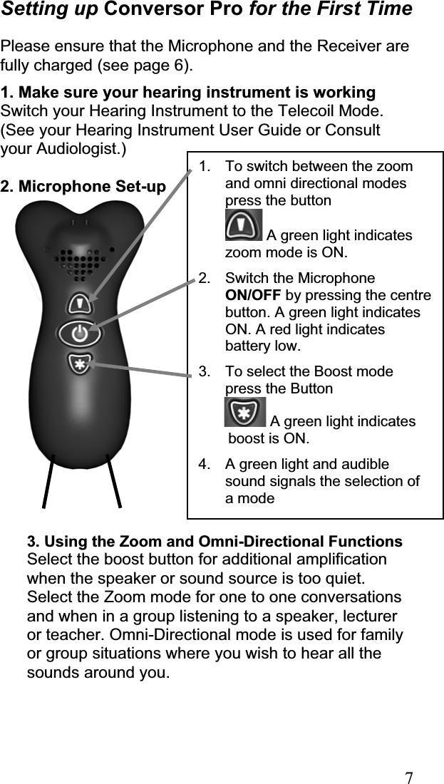 7Setting up Conversor Pro for the First TimePlease ensure that the Microphone and the Receiver are fully charged (see page 6). 1. Make sure your hearing instrument is workingSwitch your Hearing Instrument to the Telecoil Mode. (See your Hearing Instrument User Guide or Consult your Audiologist.) 2. Microphone Set-up 3. Using the Zoom and Omni-Directional Functions Select the boost button for additional amplification when the speaker or sound source is too quiet. Select the Zoom mode for one to one conversations and when in a group listening to a speaker, lecturer or teacher. Omni-Directional mode is used for family or group situations where you wish to hear all the sounds around you.1.  To switch between the zoom and omni directional modes press the button   A green light indicates zoom mode is ON. 2.  Switch the Microphone ON/OFF by pressing the centre button. A green light indicates ON. A red light indicates battery low. 3.  To select the Boost mode press the Button  A green light indicates  boost is ON. 4.  A green light and audible sound signals the selection of a mode