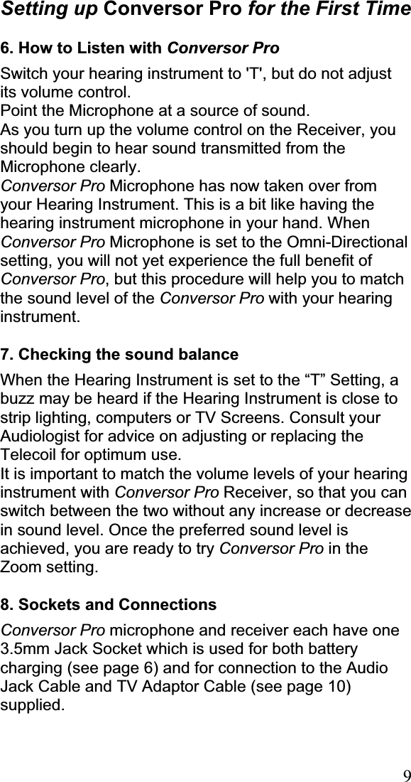 9Setting up Conversor Pro for the First Time 6. How to Listen with Conversor ProSwitch your hearing instrument to &apos;T&apos;, but do not adjust its volume control. Point the Microphone at a source of sound.  As you turn up the volume control on the Receiver, you should begin to hear sound transmitted from the Microphone clearly. Conversor Pro Microphone has now taken over from your Hearing Instrument. This is a bit like having the hearing instrument microphone in your hand. When Conversor Pro Microphone is set to the Omni-Directional setting, you will not yet experience the full benefit of Conversor Pro, but this procedure will help you to match the sound level of the Conversor Pro with your hearing instrument.7. Checking the sound balance When the Hearing Instrument is set to the “T” Setting, a buzz may be heard if the Hearing Instrument is close to strip lighting, computers or TV Screens. Consult your Audiologist for advice on adjusting or replacing the Telecoil for optimum use. It is important to match the volume levels of your hearing instrument with Conversor Pro Receiver, so that you can switch between the two without any increase or decrease in sound level. Once the preferred sound level is achieved, you are ready to try Conversor Pro in the Zoom setting.8. Sockets and Connections Conversor Pro microphone and receiver each have one 3.5mm Jack Socket which is used for both battery charging (see page 6) and for connection to the Audio Jack Cable and TV Adaptor Cable (see page 10) supplied. 