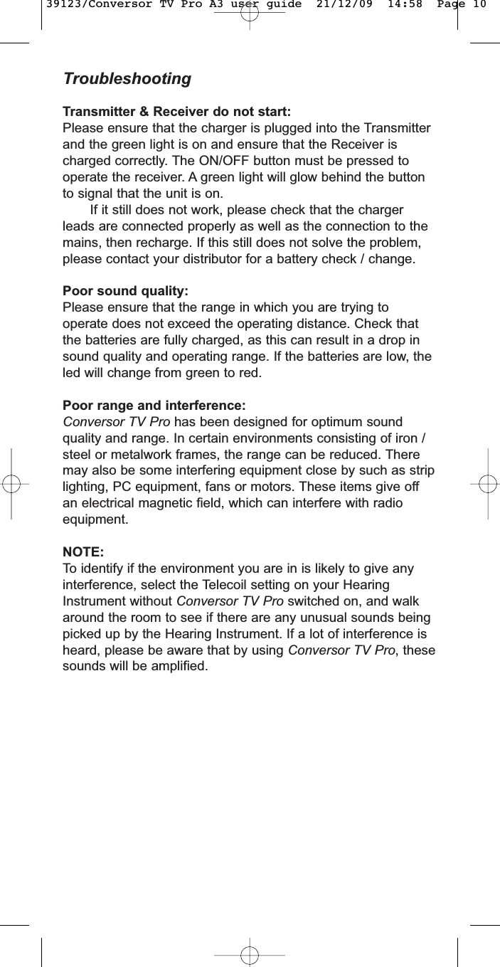 TroubleshootingTransmitter &amp; Receiver do not start:Please ensure that the charger is plugged into the Transmitterand the green light is on and ensure that the Receiver ischarged correctly. The ON/OFF button must be pressed tooperate the receiver. A green light will glow behind the buttonto signal that the unit is on.If it still does not work, please check that the chargerleads are connected properly as well as the connection to themains, then recharge. If this still does not solve the problem,please contact your distributor for a battery check / change.Poor sound quality:Please ensure that the range in which you are trying tooperate does not exceed the operating distance. Check thatthe batteries are fully charged, as this can result in a drop insound quality and operating range. If the batteries are low, theled will change from green to red.Poor range and interference:Conversor TV Pro has been designed for optimum soundquality and range. In certain environments consisting of iron /steel or metalwork frames, the range can be reduced. Theremay also be some interfering equipment close by such as striplighting, PC equipment, fans or motors. These items give offan electrical magnetic field, which can interfere with radioequipment.NOTE:To identify if the environment you are in is likely to give anyinterference, select the Telecoil setting on your HearingInstrument without Conversor TV Pro switched on, and walkaround the room to see if there are any unusual sounds beingpicked up by the Hearing Instrument. If a lot of interference isheard, please be aware that by using Conversor TV Pro, thesesounds will be amplified.39123/Conversor TV Pro A3 user guide  21/12/09  14:58  Page 10