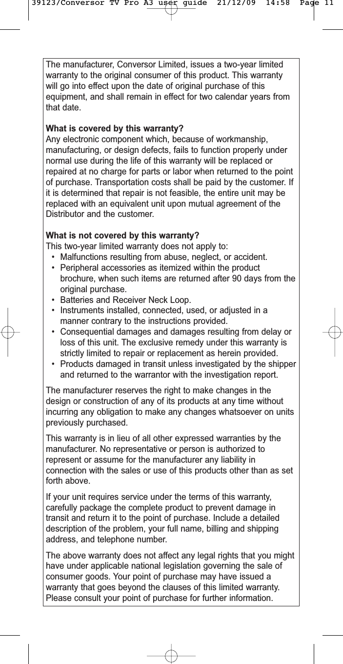 The manufacturer, Conversor Limited, issues a two-year limitedwarranty to the original consumer of this product. This warrantywill go into effect upon the date of original purchase of thisequipment, and shall remain in effect for two calendar years fromthat date.What is covered by this warranty?Any electronic component which, because of workmanship,manufacturing, or design defects, fails to function properly undernormal use during the life of this warranty will be replaced orrepaired at no charge for parts or labor when returned to the pointof purchase. Transportation costs shall be paid by the customer. Ifit is determined that repair is not feasible, the entire unit may bereplaced with an equivalent unit upon mutual agreement of theDistributor and the customer.What is not covered by this warranty?This two-year limited warranty does not apply to:• Malfunctions resulting from abuse, neglect, or accident.• Peripheral accessories as itemized within the productbrochure, when such items are returned after 90 days from theoriginal purchase.• Batteries and Receiver Neck Loop.• Instruments installed, connected, used, or adjusted in amanner contrary to the instructions provided.• Consequential damages and damages resulting from delay orloss of this unit. The exclusive remedy under this warranty isstrictly limited to repair or replacement as herein provided.• Products damaged in transit unless investigated by the shipperand returned to the warrantor with the investigation report.The manufacturer reserves the right to make changes in thedesign or construction of any of its products at any time withoutincurring any obligation to make any changes whatsoever on unitspreviously purchased.This warranty is in lieu of all other expressed warranties by themanufacturer. No representative or person is authorized torepresent or assume for the manufacturer any liability inconnection with the sales or use of this products other than as setforth above.If your unit requires service under the terms of this warranty,carefully package the complete product to prevent damage intransit and return it to the point of purchase. Include a detaileddescription of the problem, your full name, billing and shippingaddress, and telephone number.The above warranty does not affect any legal rights that you mighthave under applicable national legislation governing the sale ofconsumer goods. Your point of purchase may have issued awarranty that goes beyond the clauses of this limited warranty.Please consult your point of purchase for further information.39123/Conversor TV Pro A3 user guide  21/12/09  14:58  Page 11