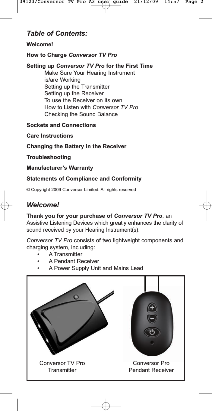Table of Contents:Welcome!How to Charge Conversor TV ProSetting up Conversor TV Pro for the First TimeMake Sure Your Hearing Instrument is/are WorkingSetting up the TransmitterSetting up the ReceiverTo use the Receiver on its ownHow to Listen with Conversor TV ProChecking the Sound BalanceSockets and ConnectionsCare InstructionsChanging the Battery in the ReceiverTroubleshootingManufacturer’s WarrantyStatements of Compliance and Conformity© Copyright 2009 Conversor Limited. All rights reservedWelcome!Thank you for your purchase of Conversor TV Pro, anAssistive Listening Devices which greatly enhances the clarity ofsound received by your Hearing Instrument(s).Conversor TV Pro consists of two lightweight components andcharging system, including:• A Transmitter• A Pendant Receiver• A Power Supply Unit and Mains LeadConversor ProPendant ReceiverConversor TV ProTransmitter39123/Conversor TV Pro A3 user guide  21/12/09  14:57  Page 2