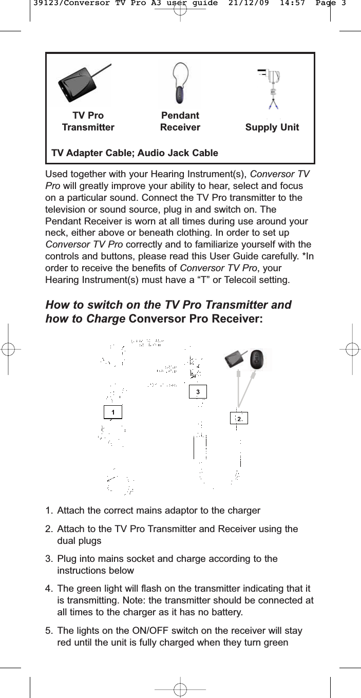 Used together with your Hearing Instrument(s), Conversor TVPro will greatly improve your ability to hear, select and focuson a particular sound. Connect the TV Pro transmitter to thetelevision or sound source, plug in and switch on. ThePendant Receiver is worn at all times during use around yourneck, either above or beneath clothing. In order to set upConversor TV Pro correctly and to familiarize yourself with thecontrols and buttons, please read this User Guide carefully. *Inorder to receive the benefits of Conversor TV Pro, yourHearing Instrument(s) must have a “T” or Telecoil setting.How to switch on the TV Pro Transmitter andhow to Charge Conversor Pro Receiver:TV ProTransmitterPendantReceiverPowerSupply Unit         TV Adapter Cable; Audio Jack Cable1. Attach the correct mains adaptor to the charger2. Attach to the TV Pro Transmitter and Receiver using thedual plugs3. Plug into mains socket and charge according to theinstructions below4. The green light will flash on the transmitter indicating that itis transmitting. Note: the transmitter should be connected atall times to the charger as it has no battery. 5. The lights on the ON/OFF switch on the receiver will stayred until the unit is fully charged when they turn green39123/Conversor TV Pro A3 user guide  21/12/09  14:57  Page 3