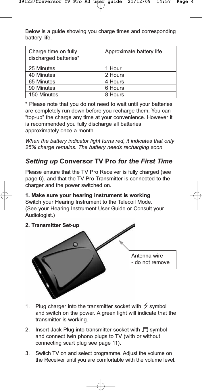 Below is a guide showing you charge times and correspondingbattery life.* Please note that you do not need to wait until your batteriesare completely run down before you recharge them. You can“top-up” the charge any time at your convenience. However itis recommended you fully discharge all batteriesapproximately once a monthWhen the battery indicator light turns red, it indicates that only25% charge remains. The battery needs recharging soonSetting up Conversor TV Pro for the First TimePlease ensure that the TV Pro Receiver is fully charged (seepage 6). and that the TV Pro Transmitter is connected to thecharger and the power switched on.1. Make sure your hearing instrument is workingSwitch your Hearing Instrument to the Telecoil Mode.(See your Hearing Instrument User Guide or Consult yourAudiologist.)2. Transmitter Set-upCharge time on fullydischarged batteries* 25 Minutes40 Minutes65 Minutes90 Minutes150 MinutesApproximate battery life1 Hour2 Hours4 Hours6 Hours8 HoursAntenna wire- do not remove1. Plug charger into the transmitter socket with     symboland switch on the power. A green light will indicate that thetransmitter is working.2. Insert Jack Plug into transmitter socket with      symboland connect twin phono plugs to TV (with or withoutconnecting scart plug see page 11).3.Switch TV on and select programme. Adjust the volume onthe Receiver until you are comfortable with the volume level.39123/Conversor TV Pro A3 user guide  21/12/09  14:57  Page 4